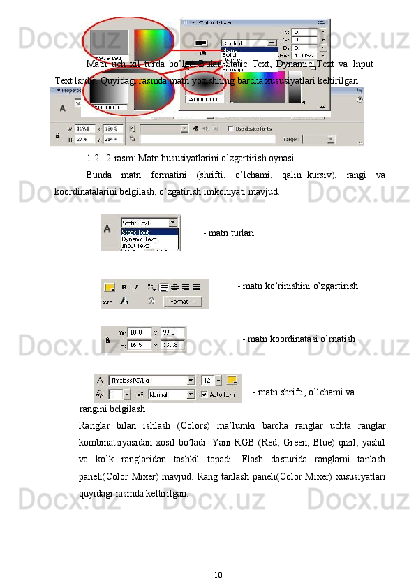 Matn   uch   xil   turda   bo’ladi.Bular   Static   Text,   Dynamic   Text   va   Input
Text lsrdir. Quyidagi rasmda matn yozishning barcha xususiyatlari keltirilgan.
1.2.  2-rasm: Matn hususiyatlarini o’zgartirish oynasi
Bunda   matn   formatini   (shrifti,   o’lchami,   qalin+kursiv),   rangi   va
koordinatalarini belgilash, o’zgatirish imkoniyati mavjud.
- matn turlari
    - matn ko’rinishini o’zgartirish
                - matn koordinatasi o’rnatish
                                                                                                                     - matn shrifti, o’lchami va
            rangini belgilash
Ranglar   bilan   ishlash   (Colors)   ma’lumki   barcha   ranglar   uchta   ranglar
kombinatsiyasidan   xosil   bo’ladi.   Yani   RGB   (Red,   Green,   Blue)   qizil,   yashil
va   ko’k   ranglaridan   tashkil   topadi.   Flash   dasturida   ranglarni   tanlash
paneli(Color  Mixer)  mavjud. Rang  tanlash paneli(Color  Mixer)  xususiyatlari
quyidagi rasmda keltirilgan.
10 