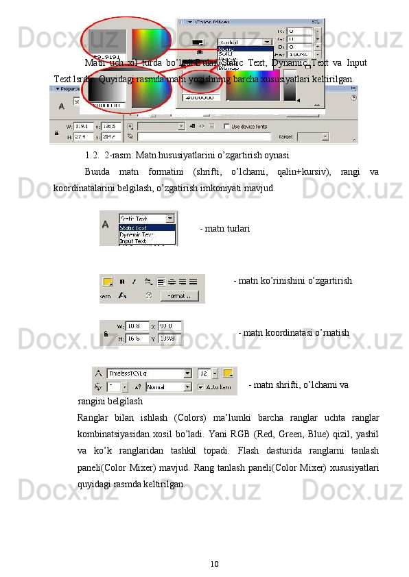 Matn   uch   xil   turda   bo’ladi.Bular   Static   Text,   Dynamic   Text   va   Input
Text lsrdir. Quyidagi rasmda matn yozishning barcha xususiyatlari keltirilgan.
1.2.  2-rasm: Matn hususiyatlarini o’zgartirish oynasi
Bunda   matn   formatini   (shrifti,   o’lchami,   qalin+kursiv),   rangi   va
koordinatalarini belgilash, o’zgatirish imkoniyati mavjud.
- matn turlari
    - matn ko’rinishini o’zgartirish
                - matn koordinatasi o’rnatish
                                                                                                                     - matn shrifti, o’lchami va
            rangini belgilash
Ranglar   bilan   ishlash   (Colors)   ma’lumki   barcha   ranglar   uchta   ranglar
kombinatsiyasidan   xosil   bo’ladi.   Yani   RGB   (Red,   Green,   Blue)   qizil,   yashil
va   ko’k   ranglaridan   tashkil   topadi.   Flash   dasturida   ranglarni   tanlash
paneli(Color  Mixer)  mavjud. Rang  tanlash paneli(Color  Mixer)  xususiyatlari
quyidagi rasmda keltirilgan.
10