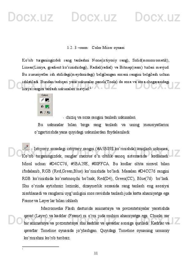 1.2. 3 –rasm:   Color Mixer oynasi
Ko’rib   turganingizdek   rang   tanlashni   None(ixtiyoriy   rang),   Solid(monoxromatik),
Linear(Liniya,   gradient   ko’rinishidagi),   Radial(radial)   va   Bitmap(rasm)   turlari   mavjud.
Bu   xususiyatlar   ish   stolidagi(maydonidagi)   belgilangan   soxani   rangini   belgilash   uchun
ishlatiladi. Bundan tashqari yana uskunalar paneli(Tools) da soxa va soxa chegarasidagi
liniya rangini tanlash uskunalari mavjud. 1
- chiziq va soxa rangini tanlash uskunalari
Bu   uskunalar   bilan   birga   rang   tanlash   va   uning   xususiyatlarini
o’zgartirishda yana quyidagi uskunlardan foydalaniladi:
  - Ixtiyoriy soxadagi ixtiyoriy rangni (#A5B898 ko’rinishda) aniqlash uskunasi;
Ko’rib   turganingizdek,   ranglar   maxsus   o’n   oltilik   sanoq   sistemasida     kodlanadi.
Misol   uchun:   #D4CC76,   #5BA29E,   #00FFCA.   Bu   kodlar   oltita   simvol   bilan
ifodalanib,   RGB   (Red,Green,Blue)   ko’rinishida   bo’ladi.   Masalan   #D4CC76   rangini
RGB   ko’rinishida   ko’rsatmoqchi   bo’lsak,   Red(D4),   Green(CC),   Blue(76)     bo’ladi.
Shu   o’rinda   aytishmiz   lozimki,   dizaynerlik   soxasida   rang   tanlash   eng   asosiysi
xisoblanadi va ranglarni uyg’unligini mos ravishda tanlash juda katta ahamiyatga ega
Frame va Layer lar bilan ishlash
Macromedia   Flash   dasturida   animatsiya   va   prezentatsiyalar   yaratishda
qavat (Layer) va kadrlar (Frame) ni o’rni juda muhim ahamiyatga ega. Chunki xar
bir animatsiya va prezentatsiya shu kadrlar va qavatlar asosiga quriladi. Kadrlar va
qavatlar   Timeline   oynasida   jo’ylashgan.   Quyidagi   Timeline   oynaning   umumiy
ko’rinishini ko’rib turibsiz.
1
 
11 