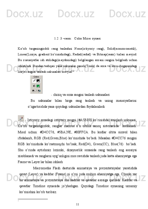 1.2. 3 –rasm:   Color Mixer oynasi
Ko’rib   turganingizdek   rang   tanlashni   None(ixtiyoriy   rang),   Solid(monoxromatik),
Linear(Liniya,   gradient   ko’rinishidagi),   Radial(radial)   va   Bitmap(rasm)   turlari   mavjud.
Bu   xususiyatlar   ish   stolidagi(maydonidagi)   belgilangan   soxani   rangini   belgilash   uchun
ishlatiladi. Bundan tashqari yana uskunalar paneli(Tools) da soxa va soxa chegarasidagi
liniya rangini tanlash uskunalari mavjud. 1
- chiziq va soxa rangini tanlash uskunalari
Bu   uskunalar   bilan   birga   rang   tanlash   va   uning   xususiyatlarini
o’zgartirishda yana quyidagi uskunlardan foydalaniladi:
  - Ixtiyoriy soxadagi ixtiyoriy rangni (#A5B898 ko’rinishda) aniqlash uskunasi;
Ko’rib   turganingizdek,   ranglar   maxsus   o’n   oltilik   sanoq   sistemasida     kodlanadi.
Misol   uchun:   #D4CC76,   #5BA29E,   #00FFCA.   Bu   kodlar   oltita   simvol   bilan
ifodalanib,   RGB   (Red,Green,Blue)   ko’rinishida   bo’ladi.   Masalan   #D4CC76   rangini
RGB   ko’rinishida   ko’rsatmoqchi   bo’lsak,   Red(D4),   Green(CC),   Blue(76)     bo’ladi.
Shu   o’rinda   aytishmiz   lozimki,   dizaynerlik   soxasida   rang   tanlash   eng   asosiysi
xisoblanadi va ranglarni uyg’unligini mos ravishda tanlash juda katta ahamiyatga ega
Frame va Layer lar bilan ishlash
Macromedia   Flash   dasturida   animatsiya   va   prezentatsiyalar   yaratishda
qavat (Layer) va kadrlar (Frame) ni o’rni juda muhim ahamiyatga ega. Chunki xar
bir animatsiya va prezentatsiya shu kadrlar va qavatlar asosiga quriladi. Kadrlar va
qavatlar   Timeline   oynasida   jo’ylashgan.   Quyidagi   Timeline   oynaning   umumiy
ko’rinishini ko’rib turibsiz.
1
 
11