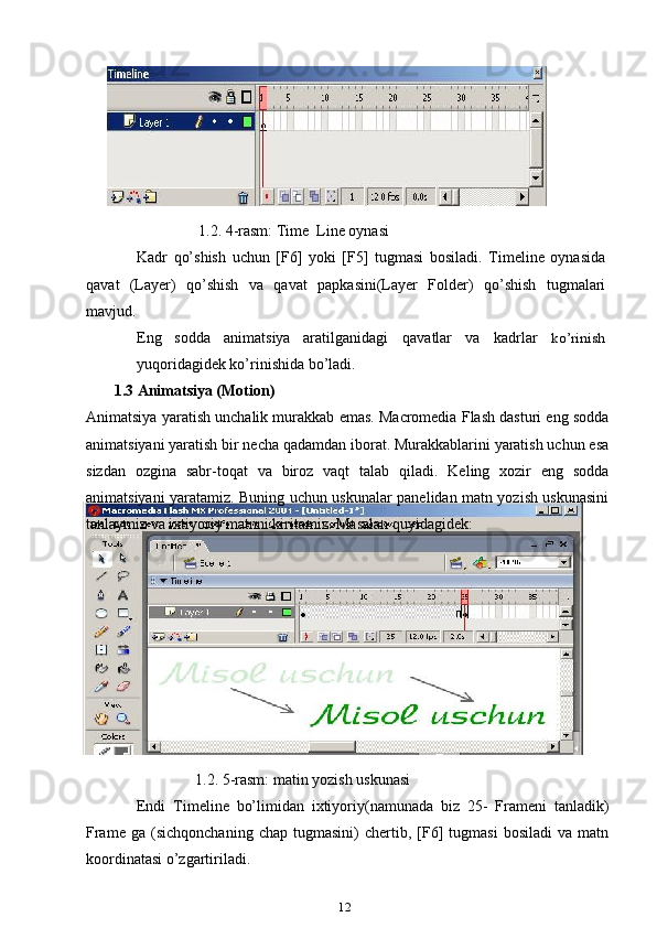                  1.2. 4-rasm: Time  Line oynasi 
Kadr   qo’shish   uchun   [F6]   yoki   [F5]   tugmasi   bosiladi.   Timeline   oynasida
qavat   (Layer)   qo’shish   va   qavat   papkasini(Layer   Folder)   qo’shish   tugmalari
mavjud.
Eng sodda animatsiya aratilganidagi qavatlar va kadrlar ko’rinish
yuqoridagidek ko’rinishida bo’ladi.
          1.3 Animatsiya (Motion)
Animatsiya yaratish unchalik murakkab emas. Macromedia Flash dasturi eng sodda
animatsiyani yaratish bir necha qadamdan iborat. Murakkablarini yaratish uchun esa
sizdan   ozgina   sabr-toqat   va   biroz   vaqt   talab   qiladi.   Keling   xozir   eng   sodda
animatsiyani yaratamiz. Buning uchun uskunalar panelidan matn yozish uskunasini
tanlaymiz va ixtiyoriy matnni kiritamiz. Masalan quyidagidek:
                               1.2. 5-rasm: matin yozish uskunasi
Endi   Timeline   bo’limidan   ixtiyoriy(namunada   biz   25-   Frameni   tanladik)
Frame   ga   (sichqonchaning   chap  tugmasini)   chertib,  [F6]   tugmasi   bosiladi   va   matn
koordinatasi o’zgartiriladi.
12 