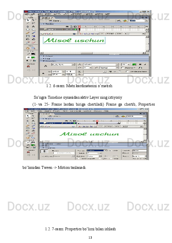  
                          1.2. 6-rasm: Matn kardinatasini o’rnatish
So’ngra Timeline oynasidan aktiv Layer ning ixtiyoriy
(1- va  25-  Frame  lardan  biriga  chertiladi)  Frame  ga  chertib,  Properties
bo’limidan Tween -> Motion tanlanadi.
  1.2. 7-rasm: Properties bo’limi bilan ishlash
13 