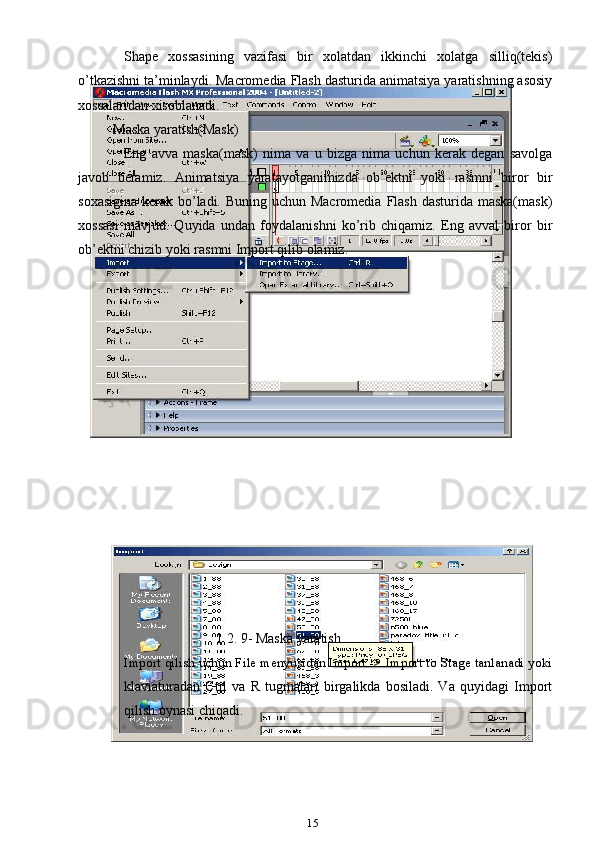 Shape   xossasining   vazifasi   bir   xolatdan   ikkinchi   xolatga   silliq(tekis)
o’tkazishni ta’minlaydi. Macromedia Flash dasturida animatsiya yaratishning asosiy
xossalaridan xisoblanadi.
Maska yaratish(Mask)
Eng   avva   maska(mask)   nima   va   u   bizga   nima   uchun   kerak   degan   savolga
javob   beramiz.   Animatsiya   yaratayotganimizda   ob’ektni   yoki   rasmni   biror   bir
soxasigina kerak bo’ladi. Buning uchun Macromedia  Flash dasturida maska(mask)
xossasi   mavjud.   Quyida   undan   foydalanishni   ko’rib   chiqamiz.   Eng   avval   biror   bir
ob’ektni chizib yoki rasmni Import qilib olamiz.
                                       1.2. 9- Maska yaratish
Import qilish uchun File menyusidan Import -> Import to Stage tanlanadi yoki
klaviaturadan   Ctrl   va   R   tugmalari   birgalikda   bosiladi.   Va   quyidagi   Import
qilish oynasi chiqadi.
15 