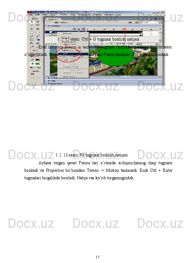                                  1.2. 12-rasm: Ctrl + G tugmasi bosilish natijasi
Endi  ixtiyoriy Frame ni  tanlab F6 tugmasi  bosiladi  va aylana koordinatasi
o’zgartiriladi. Rasm joylashgan qavatda ham Frame tanlanib [F6] tugmasi bosiladi.
                           
1.2. 13-rasm: F6 tugmasi bosilish natijasi
Aylana   turgan   qavat   Frame   lari   o’rtasida   sichqonchaning   chap   tugmasi
bosiladi   va   Properties   bo’limidan   Tween   ->   Motion   tanlanadi.   Endi   Ctrl   +   Enter
tugmalari birgalikda bosiladi. Natija esa ko’rib turganingizdek:
17 