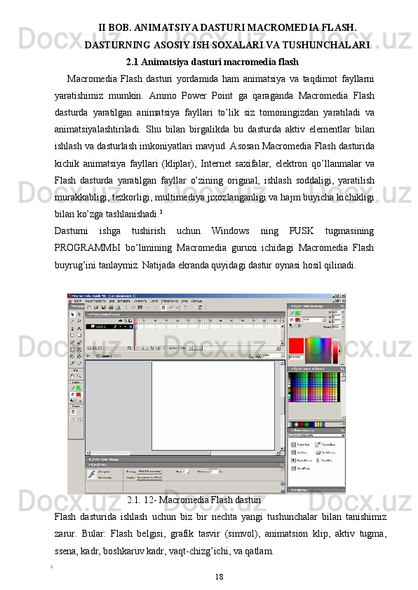 II BOB. ANIMATSIYA DASTURI MACROMEDIA FLASH.
DASTURNING ASOSIY ISH SOXALARI VA TUSHUNCHALARI
                        2.1 Animatsiya dasturi macromedia flash
Macromedia   Flash   dasturi   yordamida   ham   animatsiya   va   taqdimot   fayllarni
yaratishimiz   mumkin.   Ammo   Power   Point   ga   qaraganda   Macromedia   Flash
dasturda   yaratilgan   animatsiya   fayllari   to’lik   siz   tomoningizdan   yaratiladi   va
animatsiyalashtiriladi.   Shu   bilan   birgalikda   bu   dasturda   aktiv   elementlar   bilan
ishlash va dasturlash imkoniyatlari mavjud. Asosan Macromedia Flash dasturida
kichik   animatsiya   fayllari   (kliplar),   Internet   saxifalar,   elektron   qo’llanmalar   va
Flash   dasturda   yaratilgan   fayllar   o’zining   original,   ishlash   soddaligi,   yaratilish
murakkabligi, tezkorligi, multimediya jixozlanganligi va hajm buyicha kichikligi
bilan ko’zga tashlanishadi. 3
Dasturni   ishga   tushirish   uchun   Windows   ning   PUSK   tugmasining
PROGRAMM Ы   bo’limining   Macromedia   guruxi   ichidagi   Macromedia   Flash
buyrug’ini tanlaymiz. Natijada ekranda quyidagi dastur oynasi hosil qilinadi.
                                2.1. 12- Macromedia Flash dasturi
Flash   dasturida   ishlash   uchun   biz   bir   nechta   yangi   tushunchalar   bilan   tanishimiz
zarur.   Bular:   Flash   belgisi,   grafik   tasvir   (simvol),   animatsion   klip,   aktiv   tugma,
ssena, kadr, boshkaruv kadr, vaqt-chizg’ichi, va qatlam.
3
 
18 