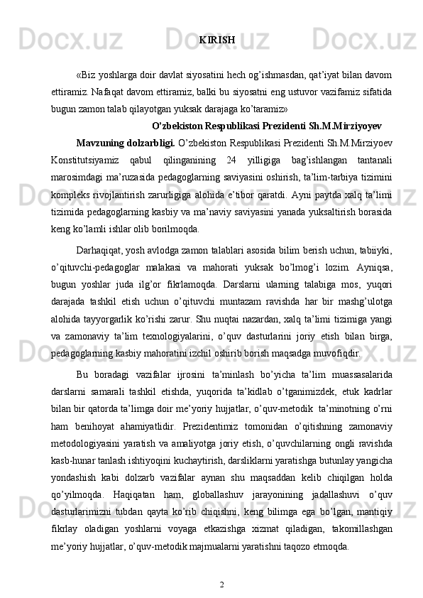       KIRISH
«Biz yoshlarga doir davlat siyosatini hech og’ishmasdan, qat’iyat bilan davom
ettiramiz. Nafaqat davom ettiramiz, balki bu siyosatni eng ustuvor vazifamiz sifatida
bugun zamon talab qilayotgan yuksak darajaga ko’taramiz»
O’zbekiston Respublikasi Prezidenti Sh.M.Mirziyoyev
Mavzuning dolzarbligi.  O’zbekiston   Respublikasi   Prezidenti   Sh.M.Mirziyoev
Konstitutsiyamiz   qabul   qilinganining   24   yilligiga   bag’ishlangan   tantanali
marosimdagi ma’ruzasida   pedagoglarning saviyasini  oshirish, ta’lim-tarbiya tizimini
kompleks  rivojlantirish   zarurligiga   alohida   e’tibor   qaratdi.   Ayni   paytda   xalq   ta’limi
tizimida pedagoglarning kasbiy va ma’naviy saviyasini  yanada yuksaltirish borasida
keng   ko’lamli   ishlar   olib   borilmoqda.
Darhaqiqat,   yosh   avlodga   zamon   talablari   asosida   bilim   berish   uchun,   tabiiyki,
o’qituvchi-pedagoglar   malakasi   va   mahorati   yuksak   bo’lmog’i   lozim.   Ayniqsa,
bugun   yoshlar   juda   ilg’or   fikrlamoqda.   Darslarni   ularning   talabiga   mos,   yuqori
darajada   tashkil   etish   uchun   o’qituvchi   muntazam   ravishda   har   bir   mashg’ulotga
alohida tayyorgarlik ko’rishi zarur. Shu nuqtai nazardan, xalq ta’limi   tizimiga yangi
va   zamonaviy   ta’lim   texnologiyalarini,   o’quv   dasturlarini   joriy   etish   bilan   birga,
pedagoglarning   kasbiy   mahoratini   izchil   oshirib   borish   maqsadga   muvofiqdir.
Bu   boradagi   vazifalar   ijrosini   ta’minlash   bo’yicha   ta’lim   muassasalarida
darslarni   samarali   tashkil   etishda,   yuqorida   ta’kidlab   o’tganimizdek,   etuk   kadrlar
bilan   bir   qatorda   ta’limga   doir   me’yoriy   hujjatlar,   o’quv-metodik   ta’minotning   o’rni
ham   benihoyat   ahamiyatlidir.   Prezidentimiz   tomonidan   o’qitishning   zamonaviy
metodologiyasini   yaratish   va   amaliyotga   joriy   etish,   o’quvchilarning   ongli   ravishda
kasb-hunar tanlash ishtiyoqini kuchaytirish, darsliklarni yaratishga   butunlay yangicha
yondashish   kabi   dolzarb   vazifalar   aynan   shu   maqsaddan   kelib   chiqilgan   holda
qo’yilmoqda.   Haqiqatan   ham,   globallashuv   jarayonining   jadallashuvi   o’quv
dasturlarimizni   tubdan   qayta   ko’rib   chiqishni,   keng   bilimga   ega   bo’lgan,   mantiqiy
fikrlay   oladigan   yoshlarni   voyaga   etkazishga   xizmat   qiladigan,   takomillashgan
me’yoriy hujjatlar, o’quv-metodik majmualarni yaratishni taqozo   etmoqda.
2 