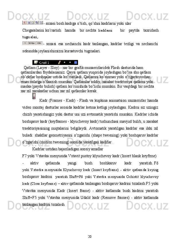 - soxasi bosh kadrga o’tish, qo’shni kadrlarni yoki ular
Chegaralarini ko’rsatish hamda bir    nechta kadrlarni     bir   paytda   taxrirlash
tugmalari,
-   soxasi   esa   nechanchi   kadr   tanlangan,   kadrlar   tezligi   va   nechanchi
sekundda joylanishimizni kursatuvchi tugmalari.
   Qatlam (Layer - Sloy) - xar bir grafik muxarrirlaridek Flash dasturida ham 
qatlamlardan foydalanamiz. Qaysi qatlam yuqorida joylashgan bo’lsa shu qatlam 
ob’ektlar boshqalar ustida ko’rsatiladi. Qatlamni ko’rinmas yoki o’zgartiruvchan 
emas xolatga o’tkazish mumkin. Qatlamlar oddiy, xarakat traektoriya qatlami yoki 
maska (paydo bulish) qatlam ko’rinishida bo’lishi mumkin. Bir vaqtdagi bir nechta 
xar xil xarakatlar uchun xar xil qatlamlar kerak.
Kadr (Frames - Kadr) - Flash va kupkina animatsion muxarrirlar hamda
video montaj dasturlar asosida kadrlar ketma ketligi joylashgan. Kadrni siz uzingiz
chizib yaratishingiz yoki dastur uni uzi avtomatik yaratishi mumkin. Kadrlar ichida
boshqaruv kadr (keyframes - klyuchevoy kadr) tushunchasi mavjud bulib, u xarakat
traektoriyasining   nuqtalarini   belgilaydi.   Avtomatik   yaratilgan   kadrlar   esa   ikki   xil
buladi: shakllar geometriyasini o’zgarishi   (shape tweening) yoki boshqaruv kadrlar
o’zgarishi   (motion tweening) asosida yaratilgan kadrlar .
Kadrlar ustidan bajariladigan asosiy amallar
F7 yoki Vstavka menyusida Vstavit pustoy klyuchevoy kadr (Insert blank keyfrme)
- aktiv qatlamda yangi bush boshkaruv kadr yaratish. F6
yoki   Vstavka   menyusida   Klyuchevoy   kadr   (Insert   keyframe)   -   aktiv   qatlamda   keying
boshqaruv   kadrini     yaratish   Shift+F6   yoki   Vstavka   menyusida   Ochistit   klyuchevoy
kadr (Clear keyframe) – aktiv   qatlamda tanlangan boshqaruv kadrini tozalash F5 yoki
Vstavka   menyusida   Kadr   (Insert   frame)   -   aktiv   katlamda   bush   kadrini   yaratish
Shift+F5   yoki   Vstavka   menyusida   Udalit   kadr   (Remove   frames)   -   aktiv   katlamda
tanlangan kadrini tozalash
20 