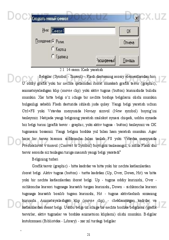                      
                   2.1. 14-rasm: Kadr yaratish
Belgilar (Symbol - Simvol) - Flash dasturning asosiy elementlaridan biri.
U   oddiy   grafik   yoki   bir   nechta   qatlamdan   iborat   murakab   grafik   tasvir   (graphic),
animatsiyalashgan   klip   (movie   clip)   yoki   aktiv   tugma   (button)   kurinishida   bulishi
mumkin.   Xar   bitta   belgi   o’z   ichiga   bir   nechta   boshqa   belgilarni   olishi   mumkin
bulganligi   sababli   Flash   dasturida   ishlash   juda   qulay.   Yangi   belgi   yaratish   uchun
Ctrl+F8   yoki   Vstavka   menyusida   Nov ы y   simvol   (New   symbol)   buyrig’ini
tanlaymiz. Natijada yangi belgining yaratish mulokot oynasi chiqadi, ushbu oynada
biz belgi turini (grafik tasvir - graphic, yoki aktiv tugma - button) tanlaymiz va OK
tugmasini   bosamiz.   Yangi   belgini   boshka   yul   bilan   ham   yaratish   mumkin.   Agar
biror   bir   tasvir   kismini   sichkoncha   bilan   tanlab   F8   yoki   Vstavka   menyusida
Preobrazovat v simvol (Convert to Symbol) buyrigini tanlasangiz, u xolda Flash shu
tasvir asosida siz tanlagan turiga mansub yangi belgi yaratadi 4
Belgining turlari
Grafik tasvir (graphic) - bitta kadrdar va bitta yoki bir nechta katlamlardan
iborat  belgi. Aktiv tugma (button)  -  turtta kadrdan (Up, Over, Down, Hit)  va  bitta
yoki   bir   nechta   katlamlardan   iborat   belgi.   Up   -   tugma   oddiy   kurinishi,   Over   -
sichkoncha   kursori   tugmaga   kursatib   turgan   kurinishi ,   Down   -   sichkoncha   kursori
tugmaga   kursatib   bosilib   tugran   kurinishi,   Hit   -   tugma   aktivlashish   soxaning
kurinishi.   Animatsiyalashgan   klip   (movie   clip)   -   cheklanmagan   kadrdar   va
katlamlardan iborat belgi. Ushbu belgi uz ichiga bir nechta boshka belgilarni (grafik
tasvirlar,   aktiv   tugmalar   va   boshka   animatsion   kliplarni)   olishi   mumkin.   Belgilar
kutubxonasi (Biblioteka - Library) - xar xil turdagi belgilar 
4
 
21 