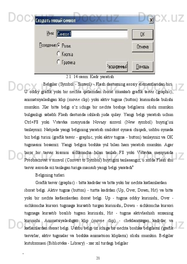 2.1. 14-rasm: Kadr yaratish
Belgilar (Symbol - Simvol) - Flash dasturning asosiy elementlaridan biri.
U   oddiy   grafik   yoki   bir   nechta   qatlamdan   iborat   murakab   grafik   tasvir   (graphic),
animatsiyalashgan   klip   (movie   clip)   yoki   aktiv   tugma   (button)   kurinishida   bulishi
mumkin.   Xar   bitta   belgi   o’z   ichiga   bir   nechta   boshqa   belgilarni   olishi   mumkin
bulganligi   sababli   Flash   dasturida   ishlash   juda   qulay.   Yangi   belgi   yaratish   uchun
Ctrl+F8   yoki   Vstavka   menyusida   Nov ы y   simvol   (New   symbol)   buyrig’ini
tanlaymiz. Natijada yangi belgining yaratish mulokot oynasi chiqadi, ushbu oynada
biz belgi turini (grafik tasvir - graphic, yoki aktiv tugma - button) tanlaymiz va OK
tugmasini   bosamiz.   Yangi   belgini   boshka   yul   bilan   ham   yaratish   mumkin.   Agar
biror   bir   tasvir   kismini   sichkoncha   bilan   tanlab   F8   yoki   Vstavka   menyusida
Preobrazovat v simvol (Convert to Symbol) buyrigini tanlasangiz, u xolda Flash shu
tasvir asosida siz tanlagan turiga mansub yangi belgi yaratadi 4
Belgining turlari
Grafik tasvir (graphic) - bitta kadrdar va bitta yoki bir nechta katlamlardan
iborat  belgi. Aktiv tugma (button)  -  turtta kadrdan (Up, Over, Down, Hit)  va  bitta
yoki   bir   nechta   katlamlardan   iborat   belgi.   Up   -   tugma   oddiy   kurinishi,   Over   -
sichkoncha   kursori   tugmaga   kursatib   turgan   kurinishi ,   Down   -   sichkoncha   kursori
tugmaga   kursatib   bosilib   tugran   kurinishi,   Hit   -   tugma   aktivlashish   soxaning
kurinishi.   Animatsiyalashgan   klip   (movie   clip)   -   cheklanmagan   kadrdar   va
katlamlardan iborat belgi. Ushbu belgi uz ichiga bir nechta boshka belgilarni (grafik
tasvirlar,   aktiv   tugmalar   va   boshka   animatsion   kliplarni)   olishi   mumkin.   Belgilar
kutubxonasi (Biblioteka - Library) - xar xil turdagi belgilar 
4
 
21