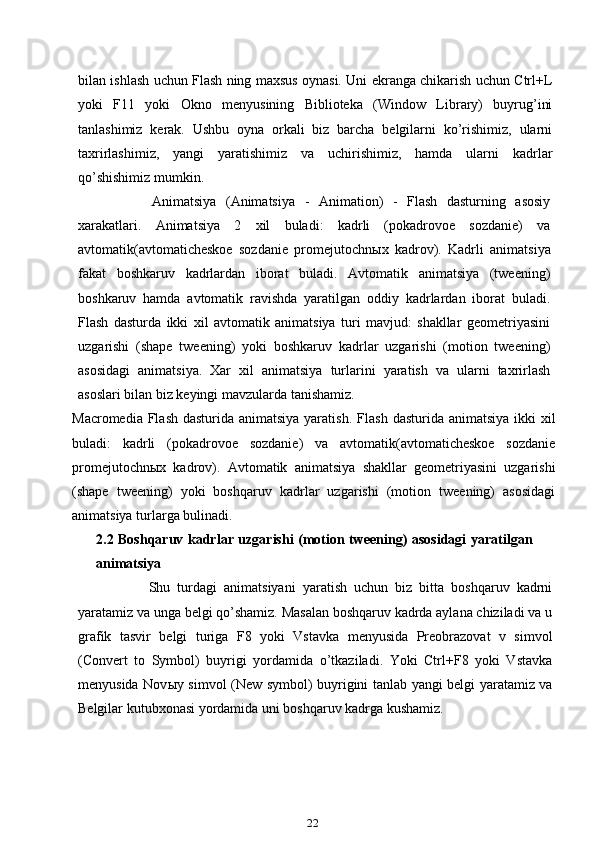 bilan ishlash uchun Flash ning maxsus oynasi. Uni ekranga chikarish uchun Ctrl+L
yoki   F11   yoki   Okno   menyusining   Biblioteka   (Window   Library)   buyrug’ini
tanlashimiz   kerak.   Ushbu   oyna   orkali   biz   barcha   belgilarni   ko’rishimiz,   ularni
taxrirlashimiz,   yangi   yaratishimiz   va   uchirishimiz,   hamda   ularni   kadrlar
qo’shishimiz mumkin.
Animatsiya   (Animatsiya   -   Animation)   -   Flash   dasturning   asosiy
xarakatlari.   Animatsiya   2   xil   buladi:   kadrli   (pokadrovoe   sozdanie)   va
avtomatik(avtomaticheskoe   sozdanie   promejutochn ы x   kadrov).   Kadrli   animatsiya
fakat   boshkaruv   kadrlardan   iborat   buladi.   Avtomatik   animatsiya   (tweening)
boshkaruv   hamda   avtomatik   ravishda   yaratilgan   oddiy   kadrlardan   iborat   buladi.
Flash   dasturda   ikki   xil   avtomatik   animatsiya   turi   mavjud:   shakllar   geometriyasini
uzgarishi   (shape   tweening)   yoki   boshkaruv   kadrlar   uzgarishi   (motion   tweening)
asosidagi   animatsiya.   Xar   xil   animatsiya   turlarini   yaratish   va   ularni   taxrirlash
asoslari bilan biz keyingi mavzularda tanishamiz.
Macromedia Flash dasturida animatsiya yaratish.   Flash dasturida animatsiya ikki xil
buladi:   kadrli   (pokadrovoe   sozdanie)   va   avtomatik(avtomaticheskoe   sozdanie
promejutochn ы x   kadrov).   Avtomatik   animatsiya   shakllar   geometriyasini   uzgarishi
(shape   tweening)   yoki   boshqaruv   kadrlar   uzgarishi   (motion   tweening)   asosidagi
animatsiya turlarga bulinadi.
2.2 Boshqaruv kadrlar uzgarishi (motion tweening) asosidagi yaratilgan
animatsiya
Shu   turdagi   animatsiyani   yaratish   uchun   biz   bitta   boshqaruv   kadrni
yaratamiz va unga belgi qo’shamiz. Masalan boshqaruv kadrda aylana chiziladi va u
grafik   tasvir   belgi   turiga   F8   yoki   Vstavka   menyusida   Preobrazovat   v   simvol
(Convert   to   Symbol)   buyrigi   yordamida   o’tkaziladi.   Yoki   Ctrl+F8   yoki   Vstavka
menyusida Nov ы y simvol (New symbol) buyrigini tanlab yangi belgi yaratamiz va
Belgilar kutubxonasi yordamida uni boshqaruv kadrga kushamiz.
22 