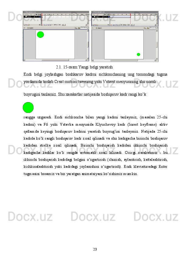      2.1. 15-rasm:Yangi belgi yaratish
Endi   belgi   joylashgan   boshkaruv   kadrni   sichkonchaning   ung   tomondagi   tugma
yordamida tanlab Creat motion tweening yoki Vstavit menyusining shu nomli 
buyrugini tanlamiz. Shu xarakatlar natijasida boshqaruv kadr rangi ko’k
rangga   uzgaradi.   Endi   sichkoncha   bilan   yangi   kadrni   tanlaymiz,   (masalan   25-chi
kadrni)   va   F6   yoki   Vstavka   menyusida   Klyuchevoy   kadr   (Insert   keyframe)   aktiv
qatlamda   keyingi   boshqaruv   kadrini   yaratish   buyrug’ini   tanlaymiz.   Natijada   25-chi
kadrda ko’k rangli boshqaruv kadr xosil qilinadi va shu kadrgacha birinchi boshqaruv
kadrdan   strelka   xosil   qilinadi.   Birinchi   boshqarish   kadrdan   ikkinchi   boshqarish
kadrgacha   kadrlar   ko’k   rangda   avtomatik   xosil   kilinadi.   Oxirgi   xarakatimiz   -   bu
ikkinchi   boshqarish   kadrdagi   belgini   o’zgartirish   (chuzish,   aylantirish,   kattalashtirish,
kichkinalashtirish   yoki   kadrdagi   joylanishini   o’zgartirish).   Endi   klaviaturadagi   Enter
tugmasini bosamiz va biz yaratgan animatsiyani ko’rishimiz mumkin.
23 