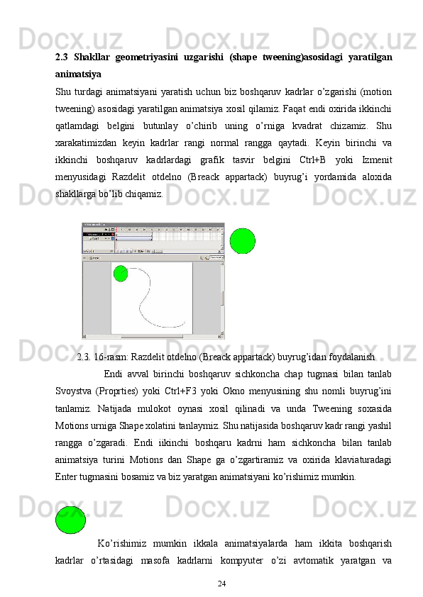 2.3   Shakllar   geometriyasini   uzgarishi   (shape   tweening)asosidagi   yaratilgan
animatsiya
Shu   turdagi   animatsiyani   yaratish   uchun   biz   boshqaruv   kadrlar   o’zgarishi   (motion
tweening) asosidagi yaratilgan animatsiya xosil qilamiz. Faqat endi oxirida ikkinchi
qatlamdagi   belgini   butunlay   o’chirib   uning   o’rniga   kvadrat   chizamiz.   Shu
xarakatimizdan   keyin   kadrlar   rangi   normal   rangga   qaytadi.   Keyin   birinchi   va
ikkinchi   boshqaruv   kadrlardagi   grafik   tasvir   belgini   Ctrl+B   yoki   Izmenit
menyusidagi   Razdelit   otdelno   (Breack   appartack)   buyrug’i   yordamida   aloxida
shakllarga bo’lib chiqamiz.
2.3. 16-rasm: Razdelit otdelno (Breack appartack) buyrug’idan foydalanish
Endi   avval   birinchi   boshqaruv   sichkoncha   chap   tugmasi   bilan   tanlab
Svoystva   (Proprties)   yoki   Ctrl+F3   yoki   Okno   menyusining   shu   nomli   buyrug’ini
tanlamiz.   Natijada   mulokot   oynasi   xosil   qilinadi   va   unda   Tweening   soxasida
Motions urniga Shape xolatini tanlaymiz. Shu natijasida boshqaruv kadr rangi yashil
rangga   o’zgaradi.   Endi   iikinchi   boshqaru   kadrni   ham   sichkoncha   bilan   tanlab
animatsiya   turini   Motions   dan   Shape   ga   o’zgartiramiz   va   oxirida   klaviaturadagi
Enter tugmasini bosamiz va biz yaratgan animatsiyani ko’rishimiz mumkin.
Ko’rishimiz   mumkin   ikkala   animatsiyalarda   ham   ikkita   boshqarish
kadrlar   o’rtasidagi   masofa   kadrlarni   kompyuter   o’zi   avtomatik   yaratgan   va
24 