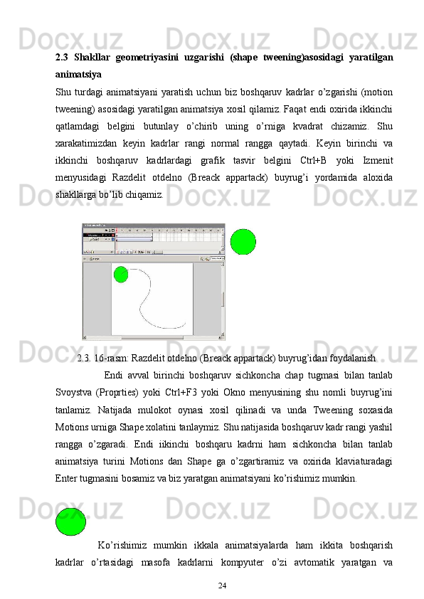 2.3   Shakllar   geometriyasini   uzgarishi   (shape   tweening)asosidagi   yaratilgan
animatsiya
Shu   turdagi   animatsiyani   yaratish   uchun   biz   boshqaruv   kadrlar   o’zgarishi   (motion
tweening) asosidagi yaratilgan animatsiya xosil qilamiz. Faqat endi oxirida ikkinchi
qatlamdagi   belgini   butunlay   o’chirib   uning   o’rniga   kvadrat   chizamiz.   Shu
xarakatimizdan   keyin   kadrlar   rangi   normal   rangga   qaytadi.   Keyin   birinchi   va
ikkinchi   boshqaruv   kadrlardagi   grafik   tasvir   belgini   Ctrl+B   yoki   Izmenit
menyusidagi   Razdelit   otdelno   (Breack   appartack)   buyrug’i   yordamida   aloxida
shakllarga bo’lib chiqamiz.
2.3. 16-rasm: Razdelit otdelno (Breack appartack) buyrug’idan foydalanish
Endi   avval   birinchi   boshqaruv   sichkoncha   chap   tugmasi   bilan   tanlab
Svoystva   (Proprties)   yoki   Ctrl+F3   yoki   Okno   menyusining   shu   nomli   buyrug’ini
tanlamiz.   Natijada   mulokot   oynasi   xosil   qilinadi   va   unda   Tweening   soxasida
Motions urniga Shape xolatini tanlaymiz. Shu natijasida boshqaruv kadr rangi yashil
rangga   o’zgaradi.   Endi   iikinchi   boshqaru   kadrni   ham   sichkoncha   bilan   tanlab
animatsiya   turini   Motions   dan   Shape   ga   o’zgartiramiz   va   oxirida   klaviaturadagi
Enter tugmasini bosamiz va biz yaratgan animatsiyani ko’rishimiz mumkin.
Ko’rishimiz   mumkin   ikkala   animatsiyalarda   ham   ikkita   boshqarish
kadrlar   o’rtasidagi   masofa   kadrlarni   kompyuter   o’zi   avtomatik   yaratgan   va
24