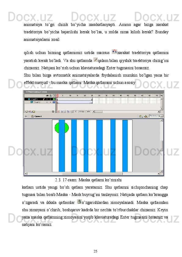 animatsiya   to’gri   chizik   bo’yicha   xarakatlanyapti.   Ammo   agar   bizga   xarakat
traektoriya   bo’yicha   bajarilishi   kerak   bo’lsa,   u   xolda   nima   kilish   kerak?   Bunday
animatsiyalarni xosil
qilish   uchun   bizning   qatlamimiz   ustida   maxsus   xarakat   traektoriya   qatlamini
yaratish kerak bo’ladi. Va shu qatlamda  qalam bilan qiyshik traektoriya chizig’ini
chizamiz. Natijani ko’rish uchun klaviaturadagi Enter tugmasini bosamiz.
Shu   bilan   birga   avtomatik   animatsiyalarda   foydalanish   mumkin   bo’lgan   yana   bir
effekt mavjud - bu maska qatlami. Maska qatlamini uchun asosiy
       2.3. 17-rasm: Maska qatlami ko’rinishi
katlam   ustida   yangi   bo’sh   qatlam   yaratamiz.   Shu   qatlamni   sichqonchaning   chap
tugmasi bilan bosib Maska - Mask buyrug’ini tanlaymiz. Natijada qatlam ko’krangga
o’zgaradi   va   ikkala   qatlamlar   o’zgarishlardan   ximoyalanadi.   Maska   qatlamdan
shu ximoyani o’chirib, boshqaruv kadrda bir nechta to’rtburchaklar chizamiz. Keyin
yana maska qatlamning ximoyasini yoqib klaviaturadagi Enter tugmasini bosamiz va
natijani ko’ramiz.
25 