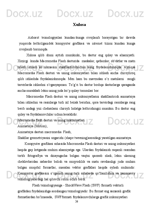 Xulosa
Axborot   texnologiyalari   kundan-kunga   rivojlanib   borayotgan   bir   davrda
yuqorida   keltirilganidek   kompyuter   grafikasi   va   internet   tizimi   kundan   kunga
rivojlanib bormoqda.
Xulosa   qilib   shuni   aytish   mumkinki,   bu   dastur   eng   qulay   va   ahamiyatli.
Xozirgi   kunda Macromedia Flash dasturida   maskalar, qatlamlar, ob'ektlar va matn
bilash   ishlash   ko’nikmasini   shakllantirishuchun   keng   foydalanishmoqda.   Ayniqsa
Macromedia   Flash   dasturi   va   uning   imkoniyatlari   bilan   ishlash   ancha   chiroyliroq
qilib   ishlashda   foydalanishmoqda.   Men   ham   bu   mavzudan   o’z   matnlarni     rangli
tasvirlarda ishlashni   o’rganyapman.  To’g’ri  bu  dastur   boshqa  dasturlarga qaraganda
ancha murakkab lekin uning juda ko’p qulay tomonlari bor. 
Macromedia   Flash   dasturi   va   uning   imkoniyatlarini   shakllantirish   animatsiya
bilan  ishlashni   va  rasmlarga  turli  xil  bezak   berishni,   qora  tasvirdagi   rasmlarga   rang
berib   undagi   yuz   chehralarni   chiroyli   holatga   keltirishingiz   mumkin.   Bu   dastur   eng
qulay va foydalanuvchilar uchun keraklidir. 
Macromedia flash dasturi va uning imkoniyatlari. 
Animatsiya (Motion) ,
Animatsiya dasturi macromedia   Flash,
Shakllar geometriyasini uzgarishi (shape tweening)asosidagi yaratilgan animatsiya .
Kompyuter grafikasi sohasida Macromedia Flash dasturi va uning imkoniyatlari
haqida  gap  ketganda   muhim  ahamiyatga   ega.  Ulardan  foydalanish  raqamli   rasmdan
tortib   fotografiya   va   dizayngacha   bolgan   vaqtni   qamrab   oladi,   lekin   ularning
cheklovlaridan   xabardor   bolish   va   miqyoslilik   va   matn   ravshanligi   juda   muhim
bolgan   muqobil   formatlar,   masalan   vektor   grafiklari   haqida   oylash   muhimdir.
Kompyuter   grafikasini   o rganish   uning   turli   sohalarda   qo llanilishini   va   zamonaviyʻ ʻ
texnologiyalardagi hal qiluvchi rolini ochib berdi. 
         Flash texnologiyasiga - ShockWave Flash (SWF) formatli vektorli 
grafikdan foydalanishga asoslangan texnologiyadir. Bu format eng samarali grafik 
formatlardan bo’lmasada,  SWF formati foydalanuvchilarga grafik imkoniyatlari 
26 