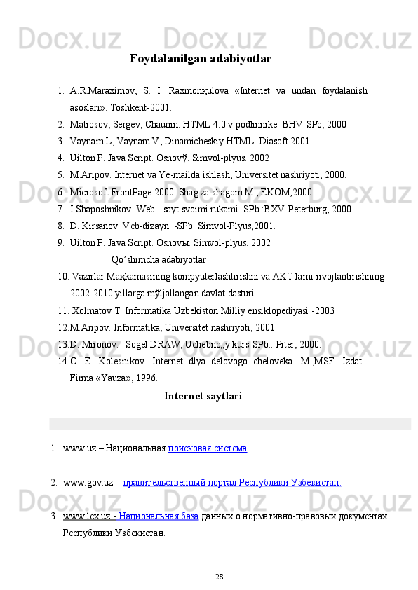   Foydalanilgan adabiyotlar
1. A.R.Maraximov,   S.   I.   Raxmon қ ulova   «Internet   va   undan   foydalanish
asoslari».  Toshkent-2001.
2. Matrosov, Sergev, Chaunin. HTML 4.0 v podlinnike.  BHV-SPb, 2000
3. Vaynam L, Vaynam V, Dinamicheskiy HTML.  Diasoft 2001
4. Uilton P. Java Script. Osnov ў .  Simvol-plyus. 2002
5. M.Aripov. Internet va Ye-mailda ishlash, Universitet nashriyoti, 2000.
6. Microsoft FrontPage 2000. Shag za shagom.M., EKOM,2000.
7. I.Shaposhnikov. Web - sayt svoimi rukami.  SPb.:BXV-Peterburg, 2000.
8. D. Kirsanov. Veb-dizayn. -SPb: Simvol-Plyus,2001.
9. Uilton P. Java Script. Osnov ы .  Simvol-plyus. 2002
Qo’shimcha adabiyotlar
10. Vazirlar Ma ҳ kamasining kompyuterlashtirishni va AKT larni rivojlantirishning
2002-2010 yillarga m ў ljallangan davlat dasturi.
11. Xolmatov T. Informatika Uzbekiston Milliy ensiklopediyasi -2003
12.M.Aripov. Informatika, Universitet nashriyoti, 2001.
13.D. Mironov. Sogel DRAW, Uchebno„y kurs-SPb.: Piter, 2000.
14.O.   E.   Kolesnikov.   Internet   dlya   delovogo   cheloveka.   M.,MSF.   Izdat.
Firma «Yauza», 1996.
Internet saytlari
1. www.uz – Национальная   поисковая система
2. www.gov.uz –   правительственный портал Республики Узбекистан.
3. www.lex.uz -        Национальная база      данных о нормативно-правовых документах
Республики Узбекистан.
28 