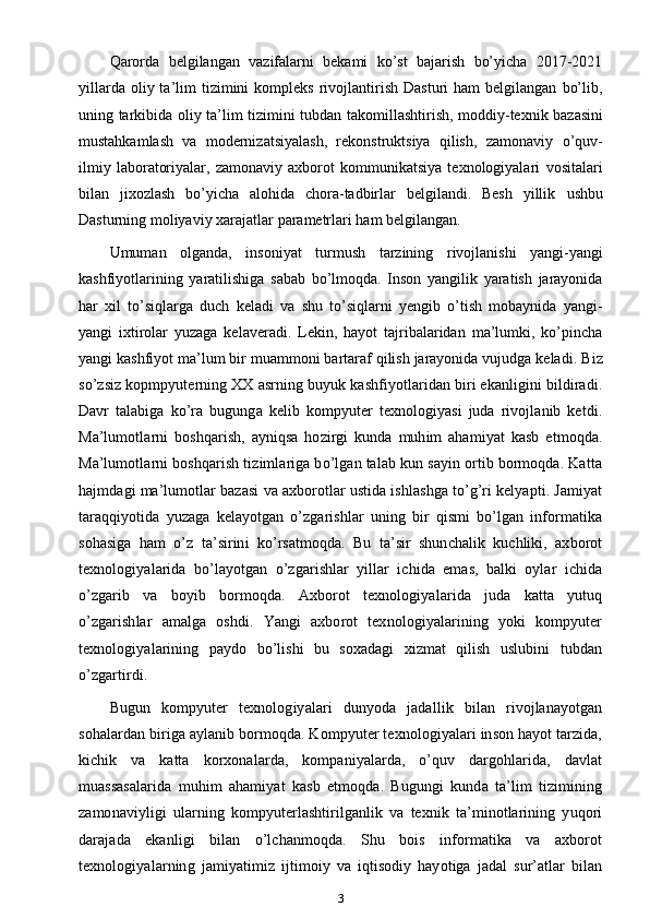 Qarorda   belgilangan   vazifalarni   bekami   ko’st   bajarish   bo’yicha   2017-2021
yillarda  oliy  ta’lim   tizimini  kompleks   rivojlantirish  Dasturi  ham  belgilangan   bo’lib,
uning   tarkibida   oliy   ta’lim   tizimini   tubdan   takomillashtirish,   moddiy-texnik   bazasini
mustahkamlash   va   modernizatsiyalash,   rekonstruktsiya   qilish,   zamonaviy   o’quv-
ilmiy   laboratoriyalar,   zamonaviy   axborot   kommunikatsiya   texnologiyalari   vositalari
bilan   jixozlash   bo’yicha   alohida   chora-tadbirlar   belgilandi.   Besh   yillik   ushbu
Dasturning   moliyaviy   xarajatlar   parametrlari   ham   belgilangan.
Umuman   olganda,   insoniyat   turmush   tarzining   rivojlanishi   yangi-yangi
kashfiyotlarining   yaratilishiga   sabab   bo’lmoqda.   Inson   yangilik   yaratish   jarayonida
har   xil   to’siqlarga   duch   keladi   va   shu   to’siqlarni   yengib   o’tish   mobaynida   yangi-
yangi   ixtirolar   yuzaga   kelaveradi.   Lekin,   hayot   tajribalaridan   ma’lumki,   ko’pincha
yangi kashfiyot   ma’lum bir muammoni bartaraf qilish jarayonida vujudga keladi.  Biz
so’zsiz kopmpyuterning XX asrning buyuk kashfiyotlaridan biri ekanligini bildiradi.
Davr   talabiga   ko’ra   bugunga   kelib   kompyuter   texnologiyasi   juda   rivojlanib   ketdi.
Ma’lumotlarni   boshqarish,   ayniqsa   hozirgi   kunda   muhim   ahamiyat   kasb   etmoqda.
Ma’lumotlarni boshqarish tizimlariga bo’lgan talab kun sayin ortib bormoqda. Katta
hajmdagi ma’lumotlar bazasi va axborotlar ustida ishlashga to’g’ri kelyapti. Jamiyat
taraqqiyotida   yuzaga   kelayotgan   o’zgarishlar   uning   bir   qismi   bo’lgan   informatika
sohasiga   ham   o’z   ta’sirini   ko’rsatmoqda.   Bu   ta’sir   shunchalik   kuchliki,   axborot
texnologiyalarida   bo’layotgan   o’zgarishlar   yillar   ichida   emas,   balki   oylar   ichida
o’zgarib   va   boyib   bormoqda.   Axborot   texnologiyalarida   juda   katta   yutuq
o’zgarishlar   amalga   oshdi.   Yangi   axborot   texnologiyalarining   yoki   kompyuter
texnologiyalarining   paydo   bo’lishi   bu   soxadagi   xizmat   qilish   uslubini   tubdan
o’zgartirdi.
Bugun   kompyuter   texnologiyalari   dunyoda   jadallik   bilan   rivojlanayotgan
sohalardan biriga aylanib bormoqda. Kompyuter texnologiyalari inson hayot tarzida,
kichik   va   katta   korxonalarda,   kompaniyalarda,   o’quv   dargohlarida,   davlat
muassasalarida   muhim   ahamiyat   kasb   etmoqda.   Bugungi   kunda   ta’lim   tizimining
zamonaviyligi   ularning   kompyuterlashtirilganlik   va   texnik   ta’minotlarining   yuqori
darajada   ekanligi   bilan   o’lchanmoqda.   Shu   bois   informatika   va   axborot
texnologiyalarning   jamiyatimiz   ijtimoiy   va   iqtisodiy   hayotiga   jadal   sur’atlar   bilan
3 