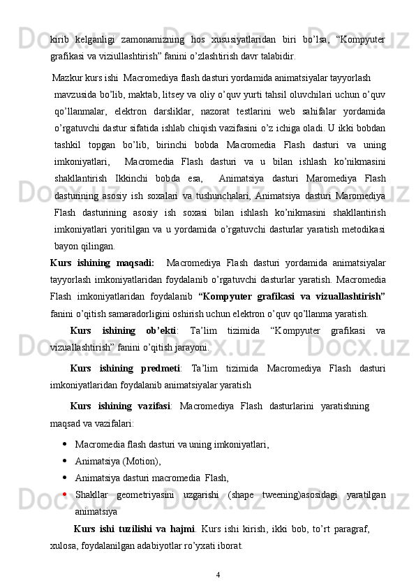 kirib   kelganligi   zamonamizning   hos   xususiyatlaridan   biri   bo’lsa,   “Kompyuter
grafikasi va viziullashtirish” fanini o’zlashtirish davr talabidir.
         Mazkur kurs ishi   Macromediya flash dasturi yordamida animatsiyalar tayyorlash
mavzusida bo’lib, maktab, litsey va oliy o’quv yurti tahsil oluvchilari uchun o’quv
qo’llanmalar,   elektron   darsliklar,   nazorat   testlarini   web   sahifalar   yordamida
o’rgatuvchi dastur sifatida ishlab chiqish vazifasini o’z ichiga oladi. U ikki bobdan
tashkil   topgan   bo’lib,   birinchi   bobda   Macromedia   Flash   dasturi   va   uning
imkoniyatlari,     Macromedia   Flash   dasturi   va   u   bilan   ishlash   ko’nikmasini
shakllantirish   Ikkinchi   bobda   esa,     Animatsiya   dasturi   Maromediya   Flash
dasturining   asosiy   ish   soxalari   va   tushunchalari,   Animatsiya   dasturi   Maromediya
Flash   dasturining   asosiy   ish   soxasi   bilan   ishlash   ko’nikmasini   shakllantirish
imkoniyatlari   yoritilgan   va   u   yordamida   o’rgatuvchi   dasturlar   yaratish   metodikasi
bayon qilingan.
Kurs   ishining   maqsadi:     Macromediya   Flash   dasturi   yordamida   animatsiyalar
tayyorlash   imkoniyatlaridan   foydalanib   o’rgatuvchi   dasturlar   yaratish.   Macromedia
Flash   imkoniyatlaridan   foydalanib   “Kompyuter   grafikasi   va   vizuallashtirish”
fanini o’qitish samaradorligini oshirish uchun elektron o’quv qo’llanma yaratish.
Kurs   ishining   ob’ekti :   Ta’lim   tizimida   “Kompyuter   grafikasi   va
vizuallashtirish” fanini o’qitish jarayoni.
Kurs   ishining   predmeti :   Ta’lim   tizimida   Macromediya   Flash   dasturi
imkoniyatlaridan foydalanib animatsiyalar yaratish
Kurs   ishining   vazifasi :   Macromediya   Flash   dasturlarini   yaratishning
maqsad va vazifalari:
 Macromedia flash dasturi va uning imkoniyatlari,
 Animatsiya (Motion) ,
 Animatsiya dasturi macromedia   Flash,
 Shakllar   geometriyasini   uzgarishi   (shape   tweening)asosidagi   yaratilgan
animatsiya
  Kurs   ishi   tuzilishi   va   hajmi .   Kurs   ishi   kirish,   ikki   bob,   to’rt   paragraf,
xulosa, foydalanilgan adabiyotlar ro’yxati ibora t.
4