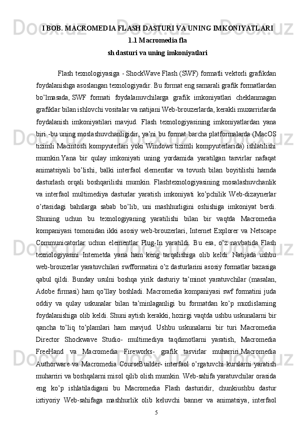 I BOB. MACROMEDIA FLASH DASTURI VA UNING IMKONIYATLARI
1.1 Macromedia fla
sh dasturi va uning imkoniyatlari
             Flash texnologiyasiga - ShockWave Flash (SWF) formatli vektorli grafikdan
foydalanishga asoslangan texnologiyadir. Bu format eng samarali grafik formatlardan
bo’lmasada,  SWF formati   foydalanuvchilarga   grafik   imkoniyatlari   cheklanmagan
grafiklar bilan ishlovchi vositalar va natijani Web-brouzerlarda, kerakli muxarrirlarda
foydalanish   imkoniyatilari   mavjud.   Flash   texnologiyasining   imkoniyatlardan   yana
biri -bu uning moslashuvchanligidir, ya’ni bu format barcha platformalarda (MacOS
tizimli  Macintosh   kompyuterlari   yoki   Windows  tizimli  kompyuterlarida)   ishlatilishi
mumkin.Yana   bir   qulay   imkoniyati   uning   yordamida   yaratilgan   tasvirlar   nafaqat
animatsiyali   bo’lishi,   balki   interfaol   elementlar   va   tovush   bilan   boyitilishi   hamda
dasturlash   orqali   boshqarilishi   mumkin.   Flashtexnologiyasining   mosalashuvchanlik
va   interfaol   multimediya   dasturlar   yaratish   imkoniyati   ko’pchilik   Web-dizaynerlar
o’rtasidagi   bahslarga   sabab   bo’lib,   uni   mashhurligini   oshishiga   imkoniyat   berdi.
Shuning   uchun   bu   texnologiyaning   yaratilishi   bilan   bir   vaqtda   Macromedia
kompaniyasi   tomonidan   ikki   asosiy   web-brouzerlari,   Internet   Explorer   va   Netscape
Communicatorlar   uchun   elementlar   Plug-In   yaratildi.   Bu   esa,   o’z   navbatida   Flash
texnologiyasini   Internetda   yana   ham   keng   tarqalishiga   olib   keldi.   Natijada   ushbu
web-brouzerlar yaratuvchilari swfformatini o’z dasturlarini asosiy formatlar bazasiga
qabul   qildi.   Bunday   usulni   boshqa   yirik   dasturiy   ta’minot   yaratuvchilar   (masalan,
Adobe   firmasi)   ham   qo’llay   boshladi.   Macromedia   kompaniyasi   swf   formatini   juda
oddiy   va   qulay   uskunalar   bilan   ta’minlaganligi   bu   formatdan   ko’p   muxlislarning
foydalanishiga olib keldi. Shuni aytish kerakki, hozirgi vaqtda ushbu uskunalarni bir
qancha   to’liq   to’plamlari   ham   mavjud.   Ushbu   uskunalarni   bir   turi   Macromedia
Director   Shockwave   Studio-   multimediya   taqdimotlarni   yaratish,   Macromedia
FreeHand   va   Macromedia   Fireworks-   grafik   tasvirlar   muharriri,Macromedia
Authorware   va   Macromedia   CourseBuilder-   interfaol   o’rgatuvchi   kurslarni   yaratish
muharriri va boshqalarni misol qilib olish mumkin. Web-sahifa yaratuvchilar orasida
eng   ko’p   ishlatiladigani   bu   Macromedia   Flash   dasturidir,   chunkiushbu   dastur
ixtiyoriy   Web-sahifaga   mashhurlik   olib   keluvchi   banner   va   animatsiya,   interfaol
5 