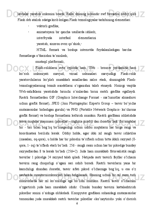 lavhalar yaratish imkonini beardi. Balki  shuning uchundir swf  formatini  oddiy qilib
Flash deb atalish odatga kirib kolgan. Flash texnologiyalar tarkibining elementlari:
· vektorli grafika;
· animatsiyani  bir   qancha  usullarda   ishlash;
interfeysda   interfaol   elementlarini
yaratish; sinxron ovoz qo’shish;·
HTML   formati   va   boshqa   internetda   foydalaniladigan   barcha
formatlarga o’tkazishni ta’minlash;
mustaqil platformali;
Flash-roliklarni   avto   rejimda   ham,   Web   -   brouzer   yordamida   ham
ko’rish   imkoniyati   mavjud;   vizual   uskunalari   mavjudligi   Flash-rolik
yaratuvchilarini   ko’plab   murakkab   amallardan   xalos   etadi,   shuningdek   Flash-
texnologiyalarning   texnik   asnektlarni   o’rganishni   talab   etmaydi.   Hozirgi   vaqtda
Web-sahifalarni   yaratishda   birinchi   o’rinlardan   birini   rastrli   grafika   egallaydi.
Rastrli   formatlardan   GIF   (Graphics   Interchange   Format   -   ma’lumotlar   almashuvi
uchun   grafik   format),   JPEG   (Join   Photographic   Experts   Group   –   tasvir   bo’yicha
mutaxassislar   birlashgan   guruhi)   va   PNG   (Portable   Network   Graphics-   ko’chirma
grafik format) va boshqa formatlarni keltirish mumkin. Rastrli grafikani ishlatishda
tasvir nuqtalar majmuasi (piksellar – inglizca pixels) dan iboratbo’ladi. Bu nuqtalar
bir   -   biri   bilan   bog`liq   bo’lmaganligi   uchun   ushbu   nuqtalarni   har   birga   rangi   va
koordinatasi   berilishi   kerak.   Oddiy   holda,   agar   ikki   xil   rangli   tasvir   ishlatilsa
(masalan, oq-qora), u holda har bir pikselni ta’riflash uchun bitta ikkili razryad (0-
qora, 1- oq) ta’riflash etarli bo’ladi. 256 - rangli rasm uchun har bir pikselga bunday
razryadlardan   8   ta   kerak   bo’ladi   (256=2).   Juda   ham   murakkab   fotorealistik   rangli
tasvirlar   1   pikselga   24   razryad   talab   qiladi.   Natijada   rastr   tasvirli   fayllar   o’lchami
tasvirni   rang   chuqurligi   o’sgani   sari   oshib   boradi.   Rastrli   tasvirlarni   yana   bir
kamchiligi   shundan   iboratki,   tasvir   sifati   piksel   o’lchamiga   bog`liq,   u   esa   o’z
navbatida   monitorniimkoniyati   bilan   belgilanadi.   Shuning   uchun   bir   xil   rasm   turli
monitorlarda   har   xil   ko’rinishga   ega   bo’lishi   mumkin.   Rastrli   tasvir   o’lchamini
o’zgartirish   juda   ham   murakkab   ishdir.   Chunki   bunday   tasvirni   kattalashtirish
piksellar sonini  o’sishiga olibkeladi. Kompyuter grafikasi  sohasidagi  mutaxassislar
tomonidan   juda   murakkab   rastrli   tasvirlar   piksellar   «ko’naytirish»   yoki   o’cherish
6 