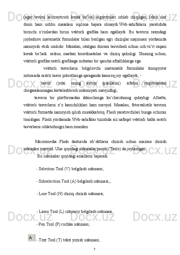 (agar   tavirni   kichraytirish   kerak   bo’lsa)   algoritmlari   ishlab   chiqilgan,   lekin   ular
doim   ham   ushbu   masalani   oqilona   bajara   olmaydi.Web-sahifalarni   yaratishda
birinchi   o’rinlardan   birini   vektorli   grafika   ham   egallaydi.   Bu   tasvirni   rasmdagi
joylashuvi  matematik formulalar  bilan berilgan egri chiziqlar  majmuasi  yordamida
namoyish etish usulidir. Masalan, istalgan doirani tasvirlash uchun uch-to’rt raqam
kerak   bo’ladi:   radius,   markaz   koordinatalari   va   chiziq   qalinligi.   Shuning   uchun,
vektorli grafika rastrli grafikaga nisbatan bir qancha afzalliklarga ega:
vektorli   tasvirlarni   belgilovchi   matematik   formulalar   kompyuter
xotirasida rastrli tasvir piksellariga qaraganda kamroq joy egallaydi; ·
tasvir   (yoki   uning   ayrim   qismlarini)   sifatini   yuqotmasdan
chegaralanmagan kattalashtirish imkoniyati mavjudligi;
tasvirni   bir   platformadan   ikkinchisiga   ko’chirishning   qulayligi.   Albatta,
vektorli   tasvirlarni   o’z   kamchiliklari   ham   mavjud.   Masalan,   fotorealistik   tasvirni
vektorli formatda namoyish qilish murakkabroq. Flash yaratuvchilari bunga echimni
tonishgan. Flash yordamida Web-sahifalar tuzishda siz nafaqat vektorli balki rastrli
tasvirlarni ishlatishingiz ham mumkin.
Macromedia   Flash   dasturida   ob’ektlarni   chizish   uchun   maxsus   chizish
uskunlari mavjud. Ular quyidagi uskunalar paneli (Tools) da joylashgan.
Bu uskunalar quyidagi amallarni bajaradi:
- Selection Tool (V) belgilash uskunasi;
- Subselection Tool (A) belgilash uskunasi;;
- Line Tool (N) chiziq chizish uskunasi;
- Lasso Tool (L) ixtiyoriy belgilash uskunasi;
- Pen Tool (P) ruchka uskunasi;
 - Text Tool (T) tekst yozish uskunasi;
7 