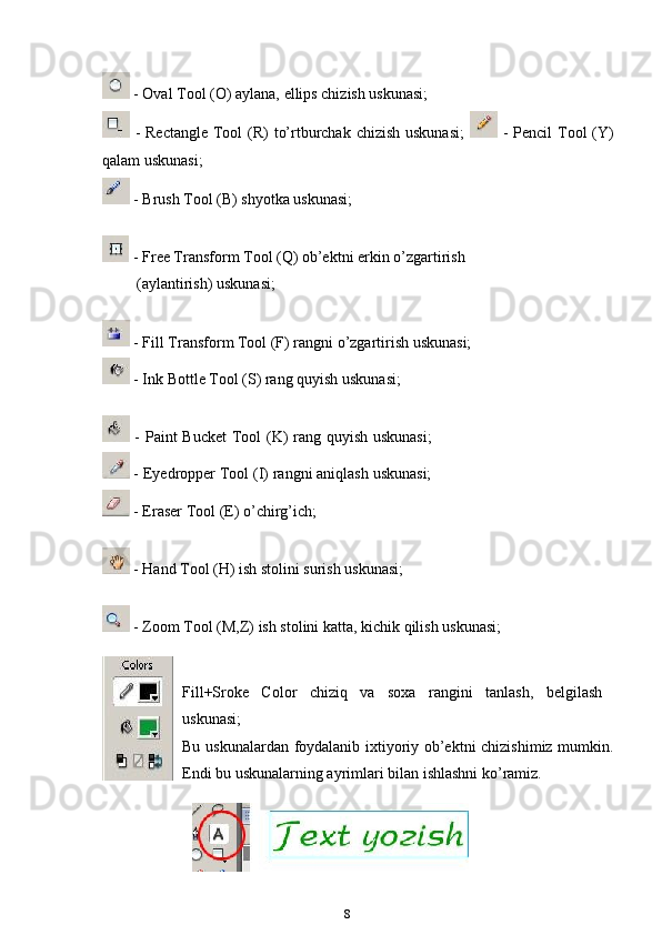  - Oval Tool (O) aylana, ellips chizish uskunasi;
  - Rectangle  Tool  (R)  to’rtburchak chizish uskunasi;     - Pencil  Tool  (Y)
qalam uskunasi;
 - Brush Tool (B) shyotka uskunasi;
 - Free Transform Tool (Q) ob’ektni erkin o’zgartirish
(aylantirish) uskunasi;
 - Fill Transform Tool (F) rangni o’zgartirish uskunasi;
 - Ink Bottle Tool (S) rang quyish uskunasi;
  - Paint Bucket Tool (K) rang quyish uskunasi;
 - Eyedropper Tool (I) rangni aniqlash uskunasi;
 - Eraser Tool (E) o’chirg’ich;
 - Hand Tool (H) ish stolini surish uskunasi;
 - Zoom Tool (M,Z) ish stolini katta, kichik qilish uskunasi;
Fill+Sroke   Color   chiziq   va   soxa   rangini   tanlash,   belgilash
uskunasi;
Bu uskunalardan foydalanib ixtiyoriy ob’ektni chizishimiz mumkin.
Endi bu uskunalarning ayrimlari bilan ishlashni ko’ramiz.
8 