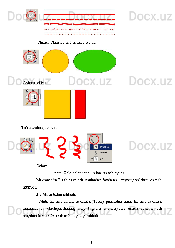 Chiziq. Chiziqning 6 ta turi mavjud.
    
    
  Aylana, ellips
To’rtburchak,   kvadrat
 
Qalam
1.1.  1-rasm: Uskunalar paneli bilan ishlash oynasi 
Macromedia Flash dasturida shulardan foydalani ixtiyoriy ob’ektni chizish
mumkin.
1.2 Matn bilan ishlash.
Matn   kiritish   uchun   uskunalar(Tools)   panelidan   matn   kiritish   uskunasi
tanlanadi   va   chichqonchaning   chap   tugmasi   ish   maydoni   ustida   bosiladi.   Ish
maydonida matn kiritish imkoniyati yaratiladi.
9 