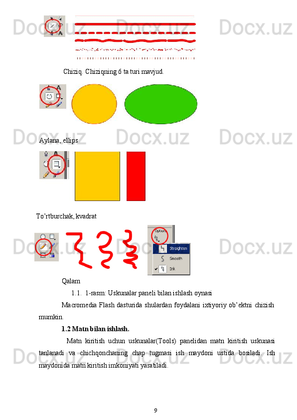 Chiziq. Chiziqning 6 ta turi mavjud.
    
    
  Aylana, ellips
To’rtburchak,   kvadrat
 
Qalam
1.1.  1-rasm: Uskunalar paneli bilan ishlash oynasi 
Macromedia Flash dasturida shulardan foydalani ixtiyoriy ob’ektni chizish
mumkin.
1.2 Matn bilan ishlash.
Matn   kiritish   uchun   uskunalar(Tools)   panelidan   matn   kiritish   uskunasi
tanlanadi   va   chichqonchaning   chap   tugmasi   ish   maydoni   ustida   bosiladi.   Ish
maydonida matn kiritish imkoniyati yaratiladi.
9