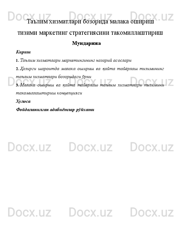 Таълим хизматлари бозорида малака ошириш
тизими маркетинг стратегиясини такомиллаштириш
Мундарижа 
Кириш 
1. Таълим хизматлари маркетингининг назарий асослари 
2. Ҳозирги   шароитда   малака   ошириш   ва   қайта   тайёрлаш   тизимининг
таълим хизматлари бозоридаги ўрни 
3. Малака   ошириш   ва   қайта   тайёрлаш   таълим   хизматлари   тизимини
такомиллаштириш концепцияси 
Хулоса 
Фойдаланилган адабиётлар рўйхати 
 
 
 
 
 
 
 
 
 
 
 
 
 
 
 
 
  