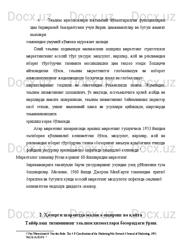 4. Таълим   муассасалари   ижтимоий   йўналтирилган   функцияларни
ҳам бирваракай бажараётгани учун йирик ҳамжамиятлар ва бутун жамият
аъзолари 
томонидан умумий кўмакка мурожаат қилади. 
Олий   таълим   ходимлари   малакасини   ошириш   маркетинг   стратегияси
маркетингнинг   асосий   тўрт   унсури:   маҳсулот,   нархлар,   жой   ва   рекламадан
иборат   тўртбурчак   тизимига   мослашишни   ҳам   тақозо   этади.   Бошқача
айтиладиган   бўлса,   таълим   маркетингги   глобаллашув   ва   ахборот
алмашинувининг жадаллашиши босқичида локал ва глобал шарт- 
шароитларнинг   таҳлили   ва   синтезидан   ўтказилиши   лозим.   Жумладан,
таълим   хизматининг   шошилинч,   ўз   вақтида,   истеъмолчига   қулай   жойда   ва
нархларда   амалга   оширилиши,   таълим   хизматининг   байналмилал   характер
касб   этиши,   унинг   замонавий   шакл   ва   усуллари   қайишқоқ   шартларда
таъминланишига 
эришиш керак бўлмоқда. 
Агар маркетинг назариясида  аралаш маркетинг тушунчаси 1953 йилдан
эътиборан   қўлланилиб   келинаётган   бўлса,   маҳсулот,   нархлар,   жой   ва
рекламадан иборат тўртбурчак тизим «бозорнинг маълум жумбоғини ечишда
фойдали унсурлар аралашмаси» сифатида таъкидлаб келинади. 5
 
Маркетолог олимлар ўтган асрнинг 60-йилларидан маркетинг 
бирикмаларига   тааллуқли барча   унсурларнинг  узундан  узоқ  рўйхатини  туза
бошладилар.   Масалан,   1960   йилда   Джером   МакКарти   томонидан   ёритиб
берилган ва бугунги кунда асосий маркетинг маҳсулоти сифатида сақланиб 
келинаётган ёндошув диққатга сазовор. 
 
 
 
2. Ҳозирги шароитда малака ошириш ва қайта
Тайёрлаш тизимининг таълим хизматлари бозоридаги ўрни.
5  Van Waterschoot & Van den Bulte. The 4 P Classification of the Marketing Mix Revised // Journal of Marketing, 1992. 
Vol.56 (4) 83-93. *