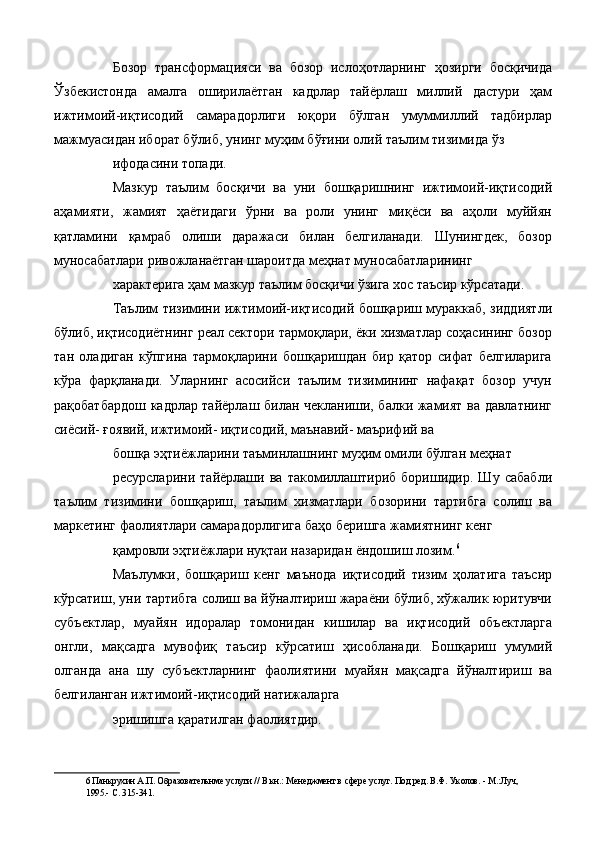 Бозор   трансформацияси   ва   бозор   ислоҳотларнинг   ҳозирги   босқичида
Ўзбекистонда   амалга   оширилаётган   кадрлар   тайёрлаш   миллий   дастури   ҳам
ижтимоий-иқтисодий   самарадорлиги   юқори   бўлган   умуммиллий   тадбирлар
мажмуасидан иборат бўлиб, унинг муҳим бўғини олий таълим тизимида ўз 
ифодасини топади. 
Мазкур   таълим   босқичи   ва   уни   бошқаришнинг   ижтимоий-иқтисодий
аҳамияти,   жамият   ҳаётидаги   ўрни   ва   роли   унинг   миқёси   ва   аҳоли   муййян
қатламини   қамраб   олиши   даражаси   билан   белгиланади.   Шунингдек,   бозор
муносабатлари ривожланаётган шароитда меҳнат муносабатларининг 
характерига ҳам мазкур таълим босқичи ўзига хос таъсир кўрсатади. 
Таълим тизимини ижтимоий-иқтисодий бошқариш мураккаб, зиддиятли
бўлиб, иқтисодиётнинг реал сектори тармоқлари, ёки хизматлар соҳасининг бозор
тан   оладиган   кўпгина   тармоқларини   бошқаришдан   бир   қатор   сифат   белгиларига
кўра   фарқланади.   Уларнинг   асосийси   таълим   тизимининг   нафақат   бозор   учун
рақобатбардош кадрлар тайёрлаш билан чекланиши, балки жамият ва давлатнинг
сиёсий- ғоявий, ижтимоий- иқтисодий, маънавий- маърифий ва 
бошқа эҳтиёжларини таъминлашнинг муҳим омили бўлган меҳнат 
ресурсларини   тайёрлаши   ва   такомиллаштириб   боришидир.   Шу   сабабли
таълим   тизимини   бошқариш,   таълим   хизматлари   бозорини   тартибга   солиш   ва
маркетинг фаолиятлари самарадорлигига баҳо беришга жамиятнинг кенг 
қамровли эҳтиёжлари нуқтаи назаридан ёндошиш лозим. 6
 
Маълумки,   бошқариш   кенг   маънода   иқтисодий   тизим   ҳолатига   таъсир
кўрсатиш, уни тартибга солиш ва йўналтириш жараёни бўлиб, хўжалик юритувчи
субъектлар,   муайян   идоралар   томонидан   кишилар   ва   иқтисодий   объектларга
онгли,   мақсадга   мувофиқ   таъсир   кўрсатиш   ҳисобланади.   Бошқариш   умумий
олганда   ана   шу   субъектларнинг   фаолиятини   муайян   мақсадга   йўналтириш   ва
белгиланган ижтимоий-иқтисодий натижаларга 
эришишга қаратилган фаолиятдир. 
6  Панкрухин А.П. Образовательнме услуги // В кн.: Менеджмент в сфере услуг. Под ред. В.Ф. Уколов. - М.:Луч, 
1995.- С. 315-341.