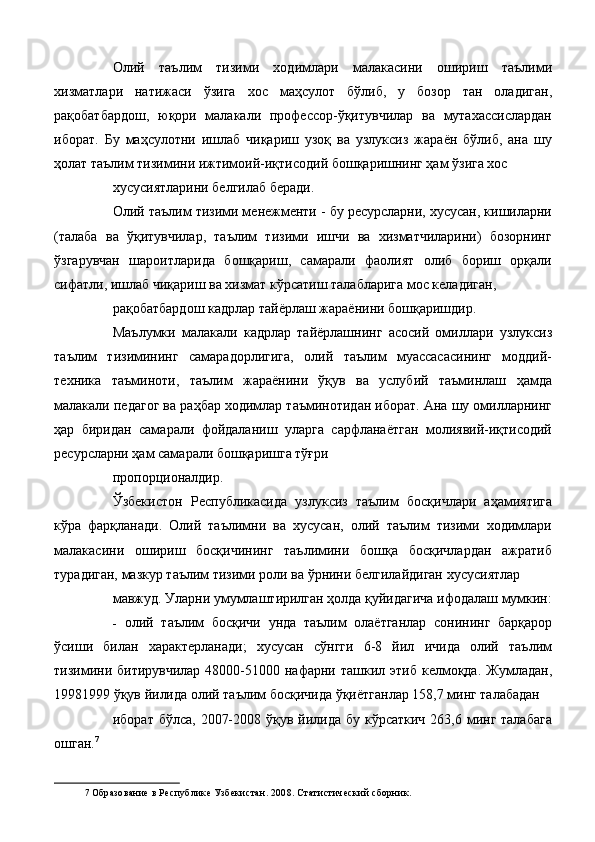 Олий   таълим   тизими   ходимлари   малакасини   ошириш   таълими
хизматлари   натижаси   ўзига   хос   маҳсулот   бўлиб,   у   бозор   тан   оладиган,
рақобатбардош,   юқори   малакали   профессор-ўқитувчилар   ва   мутахассислардан
иборат.   Бу   маҳсулотни   ишлаб   чиқариш   узоқ   ва   узлуксиз   жараён   бўлиб,   ана   шу
ҳолат таълим тизимини ижтимоий-иқтисодий бошқаришнинг ҳам ўзига хос 
хусусиятларини белгилаб беради. 
Олий таълим тизими менежменти - бу ресурсларни, хусусан, кишиларни
(талаба   ва   ўқитувчилар,   таълим   тизими   ишчи   ва   хизматчиларини)   бозорнинг
ўзгарувчан   шароитларида   бошқариш,   самарали   фаолият   олиб   бориш   орқали
сифатли, ишлаб чиқариш ва хизмат кўрсатиш талабларига мос келадиган, 
рақобатбардош кадрлар тайёрлаш жараёнини бошқаришдир. 
Маълумки   малакали   кадрлар   тайёрлашнинг   асосий   омиллари   узлуксиз
таълим   тизимининг   самарадорлигига,   олий   таълим   муассасасининг   моддий-
техника   таъминоти,   таълим   жараёнини   ўқув   ва   услубий   таъминлаш   ҳамда
малакали педагог ва раҳбар ходимлар таъминотидан иборат. Ана шу омилларнинг
ҳар   биридан   самарали   фойдаланиш   уларга   сарфланаётган   молиявий-иқтисодий
ресурсларни ҳам самарали бошқаришга тўғри 
пропорционалдир. 
Ўзбекистон   Республикасида   узлуксиз   таълим   босқичлари   аҳамиятига
кўра   фарқланади.   Олий   таълимни   ва   хусусан,   олий   таълим   тизими   ходимлари
малакасини   ошириш   босқичининг   таълимини   бошқа   босқичлардан   ажратиб
турадиган, мазкур таълим тизими роли ва ўрнини белгилайдиган хусусиятлар 
мавжуд. Уларни умумлаштирилган ҳолда қуйидагича ифодалаш мумкин:
- олий   таълим   босқичи   унда   таълим   олаётганлар   сонининг   барқарор
ўсиши   билан   характерланади;   хусусан   сўнгги   6-8   йил   ичида   олий   таълим
тизимини  битирувчилар  48000-51000 нафарни  ташкил  этиб  келмоқда.  Жумладан,
19981999 ўқув йилида олий таълим босқичида ўқиётганлар 158,7 минг талабадан 
иборат бўлса,  2007-2008 ўқув йилида бу  кўрсаткич 263,6 минг талабага
ошган. 7
 
7   Образование в Республике Узбекистан. 2008. Статистический сборник.