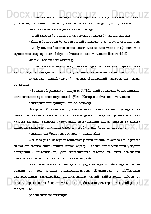 - олий   таълим   асосан   иқтисодиёт   тармоқларига   тўғридан-тўғри   боғлиқ
ўрта ва юқори бўғин ходим ва мутахассисларни тайёрлайди. Бу ушбу таълим 
тизимининг амалий аҳамиятини орттиради. 
- олий таълим ўрта махсус, касб-ҳунар таълими билан таълимнинг 
кейинги босқичини боғловчи асосий таълимнинг янги тури ҳисобланади.
- ушбу таълим босқичи иқтисодиётга малака жиҳатдан энг кўп ходим ва
мутахассис кадрлар етказиб беради. Масалан, олий таълимни йилига 45-50 
минг ёш мутахассис битиради. 
- олий таълим жойлашиш нуқтаи назаридан мамлакатнинг барча ўрта ва
йирик шаҳарларини қамраб олади. Бу ҳолат олий таълимнинг ижтимоий, 
жумладан,   илмий-услубий,   маънавий-маърифий   аҳамиятини   янада
орттиради. 
  «Таълим тўғрисида» ги қонун ва КТМД олий таълимни бошқаришнинг
янги тизимини яратишни шарт қилиб қўйди. Ҳозирги пайтда олий таълимни 
бошқаришнинг қуйидаги тизими мавжуд. 
Вазирлар   Маҳкамаси   -   ҳокимият   олий   органи   таълим   соҳасида   ягона
давлат   сиёсатини   амалга   оширади,   таълим   давлат   бошқарув   органлари   ишини
назорат   қилади,   таълимни   ривожланиш   дастурларини   ишлаб   чиқади   ва   амалга
оширади, таълим муассасалари фаолиятини тўхтатиш, ўзгартириш тартиб-
қоидаларини ўрнатади, дтсларини тасдиқлайди. 
Олий ва ўрта махсус таълим вазирлиги  таълим соҳасида ягона давлат
сиёсатини   амалга   оширилишига   жавоб   беради.   Таълим   муассасаларини   услубий
бошқаришни   таъминлайди,   ўқув   жараёнларига   таълим   олишнинг   замонавий
шаклларини, янги педагогик технологияларни, ахборот 
технологияларини   жорий   қилади,   ўқув   ва   ўқув   услубий   адабиётларни
яратиш   ва   чоп   этишни   ташкиллаштиради.   Шунингдек,   у   ДТСларини
бажарилишини   таъминлайди,   мутахассислар   касбий   тайёргарлик   сифати   ва
таълим даражаси талабларини таъминлайди, билим олувчиларнинг якуний давлат
аттестацияси 
фаолиятини тасдиқлайди.  