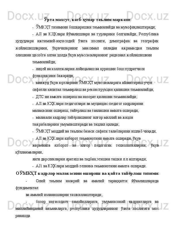 Ўрта махсус, касб-ҳунар таълим маркази:
- ЎМКҲТ тизимини бошқаришни таъминлайди ва мувофиқлаштиради; 
- AJI   ва   КҲКлари   йўналишлари   ва   турларини   белгилайди,   Республика
ҳудудлари   ижтимоий-иқтисодий   ўзига   хослиги,   демографик   ва   географик
жойлашишларини,   ўқувчиларнинг   максимал   оиладан   ажрамасдан   таълим
олишини ҳисобга олган ҳолда ўқув муассасаларининг рационал жойлашишини 
таъминлайди; 
- лицей ва коллежларни лойиҳалаш ва қуришни бош пудратчиси 
функциясини бажаради; 
- мавжуд ўқув юртларини ЎМКҲТ муассасаларига айлантириш учун 
сифатли капитал таъмирлаш ва реконструкция қилишни таъминлайди; 
- ДТС ни амалга ошириш ва назорат қилишни таъминлайди; 
- AJI ва КҲКлари педагоглари ва муҳандис-педагог кадрларини 
малакасини ошириш, тайёрлаш ва танлашни амалга оширади; 
- малакали кадрлар тайёрлашнинг илғор миллий ва жаҳон 
тажрибаларини умумлаштиради ва таҳлил қилади; 
- ЎМКҲТ моддий ва таълим базаси сифати талабларини ишлаб чиқади; 
- AJI ва КҲКлари ахборот таъминотини амалга оширади, ўқув 
жараёнига   ахборот   ва   илғор   педогогик   технологияларни,   ўқув
қўлланмаларни, 
янги дарсликларни яратиш ва тадбиқ этишни ташки л л аштиради; 
- AJ1 ва КҲКлари моддий-техника таъминотини амалга оширади. 
ОЎМКҲТ кадрлар малакасини ошириш ва қайта тайёрлаш тизими:
- Олий   таълим   назарий   ва   амалий   тараққиёти   йўналишларида
фундаментал 
ва амалий изланишларни ташкиллаштиради; 
- бозор   иқтисодиёт   тамойилларига,   умуминсоний   қадриятларга   ва
миллиймаданий   анъаналарга,   республика   ҳудудларининг   ўзига   хослигига   мос
равишда