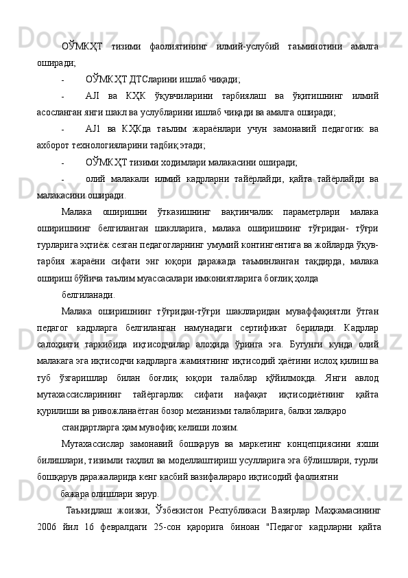 ОЎМКҲТ   тизими   фаолиятининг   илмий-услубий   таъминотини   амалга
оширади; 
- ОЎМКҲТ ДТСларини ишлаб чиқади; 
- AJI   ва   КҲК   ўқувчиларини   тарбиялаш   ва   ўқитишнинг   илмий
асосланган янги шакл ва услубларини ишлаб чиқади ва амалга оширади; 
- AJ1   ва   КҲКда   таълим   жараёнлари   учун   замонавий   педагогик   ва
ахборот технологияларини тадбиқ этади; 
- ОЎМКҲТ тизими ходимлари малакасини оширади; 
- олий   малакали   илмий   кадрларни   тайёрлайди,   қайта   тайёрлайди   ва
малакасини оширади. 
Малака   оширишни   ўтказишнинг   вақтинчалик   параметрлари   малака
оширишнинг   белгиланган   шаклларига,   малака   оширишнинг   тўғридан-   тўғри
турларига эҳтиёж сезган педагогларнинг умумий контингентига ва жойларда ўқув-
тарбия   жараёни   сифати   энг   юқори   даражада   таъминланган   тақдирда,   малака
ошириш бўйича таълим муассасалари имкониятларига боғлиқ ҳолда 
белгиланади. 
Малака   оширишнинг   тўғридан-тўғри   шаклларидан   муваффақиятли   ўтган
педагог   кадрларга   белгиланган   намунадаги   сертификат   берилади.   Кадрлар
салоҳияти   таркибида   иқтисодчилар   алоҳида   ўринга   эга.   Бугунги   кунда   олий
малакага эга иқтисодчи кадрларга жамиятнинг иқтисодий ҳаётини ислоҳ қилиш ва
туб   ўзгаришлар   билан   боғлиқ   юқори   талаблар   қўйилмоқда.   Янги   авлод
мутахассисларининг   тайёргарлик   сифати   нафақат   иқтисодиётнинг   қайта
қурилиши ва ривожланаётган бозор механизми талабларига, балки халқаро 
стандартларга ҳам мувофиқ келиши лозим. 
Мутахассислар   замонавий   бошқарув   ва   маркетинг   концепциясини   яхши
билишлари, тизимли таҳлил ва моделлаштириш усулларига эга бўлишлари, турли
бошқарув даражаларида кенг касбий вазифалараро иқтисодий фаолиятни 
бажара олишлари зарур. 
  Таъкидлаш   жоизки,   Ўзбекистон   Республикаси   Вазирлар   Маҳкамасининг
2006   йил   16   февралдаги   25-сон   қарорига   биноан   "Педагог   кадрларни   қайта 