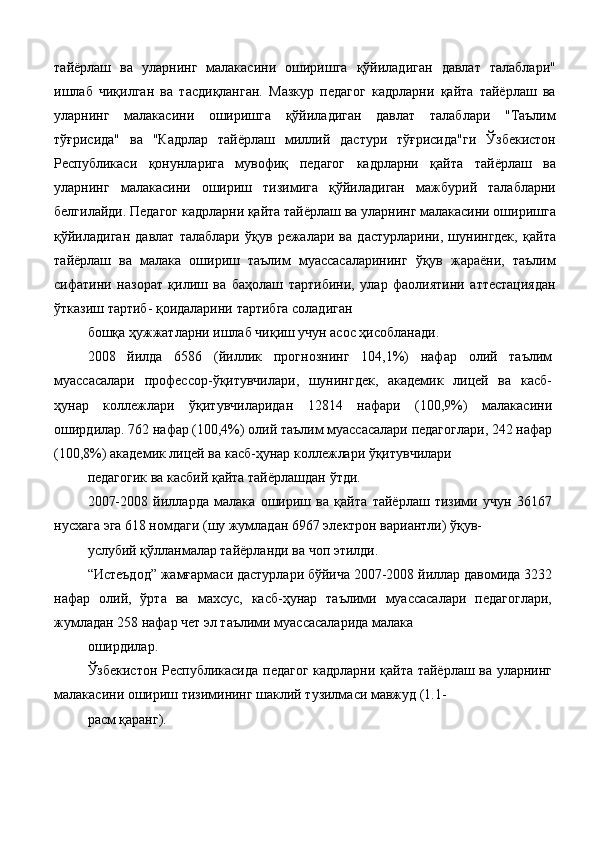 тайёрлаш   ва   уларнинг   малакасини   оширишга   қўйиладиган   давлат   талаблари"
ишлаб   чиқилган   ва   тасдиқланган.   Мазкур   педагог   кадрларни   қайта   тайёрлаш   ва
уларнинг   малакасини   оширишга   қўйиладиган   давлат   талаблари   "Таълим
тўғрисида"   ва   "Кадрлар   тайёрлаш   миллий   дастури   тўғрисида"ги   Ўзбекистон
Республикаси   қонунларига   мувофиқ   педагог   кадрларни   қайта   тайёрлаш   ва
уларнинг   малакасини   ошириш   тизимига   қўйиладиган   мажбурий   талабларни
белгилайди. Педагог кадрларни қайта тайёрлаш ва уларнинг малакасини оширишга
қўйиладиган   давлат   талаблари   ўқув   режалари   ва   дастурларини,   шунингдек,   қайта
тайёрлаш   ва   малака   ошириш   таълим   муассасаларининг   ўқув   жараёни,   таълим
сифатини   назорат   қилиш   ва   баҳолаш   тартибини,   улар   фаолиятини   аттестациядан
ўтказиш тартиб- қоидаларини тартибга соладиган 
бошқа ҳужжатларни ишлаб чиқиш учун асос ҳисобланади. 
2008   йилда   6586   (йиллик   прогнознинг   104,1%)   нафар   олий   таълим
муассасалари   профессор-ўқитувчилари,   шунингдек,   академик   лицей   ва   касб-
ҳунар   коллежлари   ўқитувчиларидан   12814   нафари   (100,9%)   малакасини
оширдилар. 762 нафар (100,4%) олий таълим муассасалари педагоглари, 242 нафар
(100,8%) академик лицей ва касб-ҳунар коллежлари ўқитувчилари 
педагогик ва касбий қайта тайёрлашдан ўтди. 
2007-2008   йилларда   малака   ошириш   ва   қайта   тайёрлаш   тизими   учун   36167
нусхага эга 618 номдаги (шу жумладан 6967 электрон вариантли) ўқув- 
услубий қўлланмалар тайёрланди ва чоп этилди. 
“Истеъдод” жамғармаси дастурлари бўйича 2007-2008 йиллар давомида 3232
нафар   олий,   ўрта   ва   махсус,   касб-ҳунар   таълими   муассасалари   педагоглари,
жумладан 258 нафар чет эл таълими муассасаларида малака 
оширдилар. 
Ўзбекистон Республикасида педагог кадрларни қайта тайёрлаш ва уларнинг
малакасини ошириш тизимининг шаклий тузилмаси мавжуд (1.1- 
расм қаранг).  