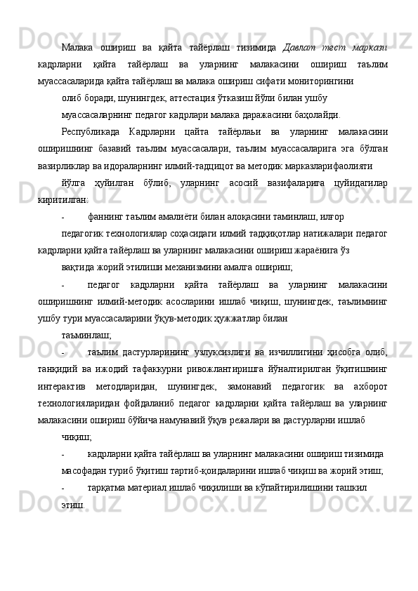 Малака   ошириш   ва   қайта   тайёрлаш   тизимида   Давлат   тест   маркази
кадрларни   қайта   тайёрлаш   ва   уларнинг   малакасини   ошириш   таълим
муассасаларида қайта тайёрлаш ва малака ошириш сифати мониторингини 
олиб боради, шунингдек, аттестация ўтказиш йўли билан ушбу 
муассасаларнинг педагог кадрлари малака даражасини баҳолайди. 
Республикада   Кадрларни   цайта   тайёрлаьи   ва   уларнинг   малакасини
оширишнинг   базавий   таълим   муассасалари,   таълим   муассасаларига   эга   бўлган
вазирликлар ва идораларнинг илмий-тадцицот ва методик марказларифаолияти 
йўлга   ҳуйилган   бўлиб,   уларнинг   асосий   вазифаларига   цуйидагилар
киритилган:  
- фаннинг таълим амалиёти билан алоқасини таминлаш, илғор 
педагогик технологиялар соҳасидаги илмий тадқиқотлар натижалари педагог
кадрларни қайта тайёрлаш ва уларнинг малакасини ошириш жараёнига ўз 
вақтида жорий этилиши механизмини амалга ошириш; 
- педагог   кадрларни   қайта   тайёрлаш   ва   уларнинг   малакасини
оширишнинг   илмий-методик   асосларини   ишлаб   чиқиш,   шунингдек,   таълимнинг
ушбу тури муассасаларини ўқув-методик ҳужжатлар билан 
таъминлаш; 
- таълим   дастурларининг   узлуксизлиги   ва   изчиллигини   ҳисобга   олиб,
танқидий   ва   ижодий   тафаккурни   ривожлантиришга   йўналтирилган   ўқитишнинг
интерактив   методларидан,   шунингдек,   замонавий   педагогик   ва   ахборот
технологияларидан   фойдаланиб   педагог   кадрларни   қайта   тайёрлаш   ва   уларнинг
малакасини ошириш бўйича намунавий ўқув режалари ва дастурларни ишлаб 
чиқиш; 
- кадрларни қайта тайёрлаш ва уларнинг малакасини ошириш тизимида 
масофадан туриб ўқитиш тартиб-қоидаларини ишлаб чиқиш ва жорий этиш; 
- тарқатма материал ишлаб чиқилиши ва кўпайтирилишини ташкил 
этиш.