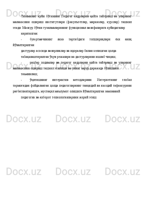 Тизимнинг   қуйи   бўғинини   Педагог   кадрларни   қайта   тайёрлаш   ва   уларнинг
малакасини   ошириш   институтлари   (факулътетлар,   марказлар,   курслар)   ташкил
этади. Мазкур бўғин тузилмаларининг функционал вазифаларига қуйидагилар 
киритилган: 
- буюртмачининг   якка   тартибдаги   топшириқлари   ёки   аниқ
йўналтирилган 
дастурлар асосида вазирликлар ва идоралар билан келишган ҳолда 
табақалаштирилган ўқув режалари ва дастурларини ишлаб чиқиш; 
- раҳбар   ходимлар   ва   педагог   кадрларни   қайта   тайёрлаш   ва   уларнинг
малакасини ошириш ташкил этилиши ва унинг зарур даражада бўлишини 
таъминлаш; 
- ўқитишнинг   интерактив   методларини.   Интернетнинг   глобал
тармоғидан фойдаланган ҳолда педагогларнинг танқидий ва ижодий тафаккурини
рағбатлантиришга, мустақил маълумот олишига йўналтирилган замонавий 
педагогик ва ахборот технологияларини жорий этиш.  