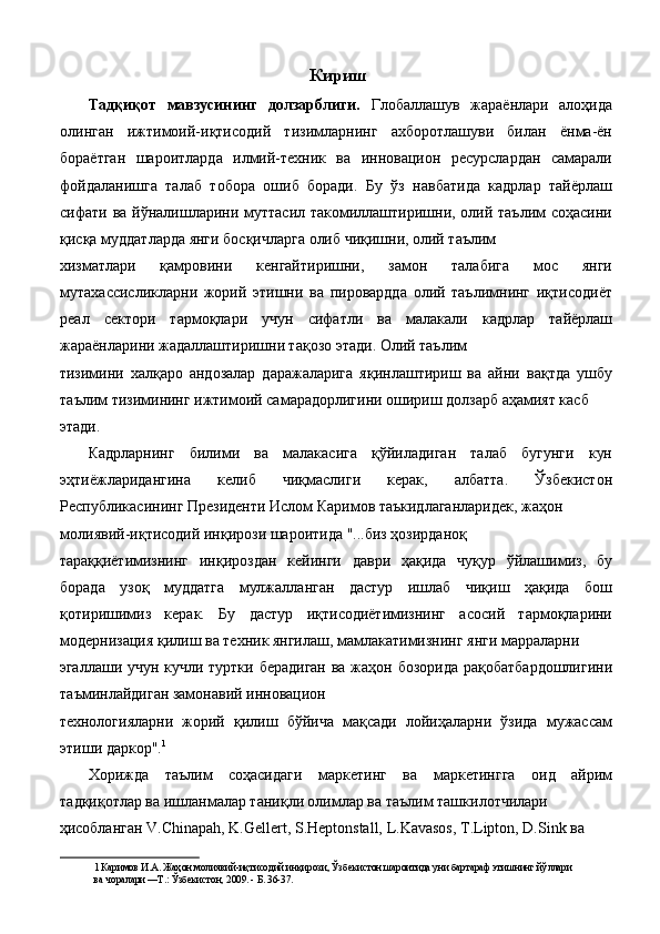 Кириш
Тадқиқот   мавзусининг   долзарблиги.   Глобаллашув   жараёнлари   алоҳида
олинган   ижтимоий-иқтисодий   тизимларнинг   ахборотлашуви   билан   ёнма-ён
бораётган   шароитларда   илмий-техник   ва   инновацион   ресурслардан   самарали
фойдаланишга   талаб   тобора   ошиб   боради.   Бу   ўз   навбатида   кадрлар   тайёрлаш
сифати ва йўналишларини муттасил такомиллаштиришни, олий таълим  соҳасини
қисқа муддатларда янги босқичларга олиб чиқишни, олий таълим 
хизматлари   қамровини   кенгайтиришни,   замон   талабига   мос   янги
мутахассисликларни   жорий   этишни   ва   пировардда   олий   таълимнинг   иқтисодиёт
реал   сектори   тармоқлари   учун   сифатли   ва   малакали   кадрлар   тайёрлаш
жараёнларини жадаллаштиришни тақозо этади. Олий таълим 
тизимини   халқаро   андозалар   даражаларига   яқинлаштириш   ва   айни   вақтда   ушбу
таълим тизимининг ижтимоий самарадорлигини ошириш долзарб аҳамият касб 
этади. 
Кадрларнинг   билими   ва   малакасига   қўйиладиган   талаб   бугунги   кун
эҳтиёжларидангина   келиб   чиқмаслиги   керак,   албатта.   Ўзбекистон
Республикасининг Президенти Ислом Каримов таъкидлаганларидек, жаҳон 
молиявий-иқтисодий инқирози шароитида "...биз ҳозирданоқ 
тараққиётимизнинг   инқироздан   кейинги   даври   ҳақида   чуқур   ўйлашимиз,   бу
борада   узоқ   муддатга   мулжалланган   дастур   ишлаб   чиқиш   ҳақида   бош
қотиришимиз   керак.   Бу   дастур   иқтисодиётимизнинг   асосий   тармоқларини
модернизация қилиш ва техник янгилаш, мамлакатимизнинг янги марраларни 
эгаллаши учун кучли туртки берадиган  ва жаҳон бозорида  рақобатбардошлигини
таъминлайдиган замонавий инновацион 
технологияларни   жорий   қилиш   бўйича   мақсади   лойиҳаларни   ўзида   мужассам
этиши даркор". 1
 
Хорижда   таълим   соҳасидаги   маркетинг   ва   маркетингга   оид   айрим
тадқиқотлар ва ишланмалар таниқли олимлар ва таълим ташкилотчилари 
ҳисобланган V.Chinapah, K.Gellert, S.Heptonstall, L.Kavasos, T.Lipton, D.Sink ва 
1  Каримов И.А. Жаҳон молиявий-иқтисодий инқирози, Ўзбекистон шароитида уни бартараф этишнинг йўллари 
ва чоралари —Т.: Ўзбекистон, 2009. - Б. 36-37.