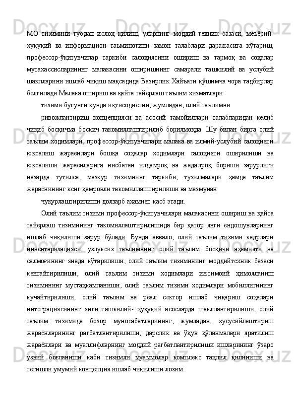 МО   тизимини   тубдан   ислоҳ   қилиш,   уларнинг   моддий-техник   базаси,   меъёрий-
ҳуқуқий   ва   информацион   таъминотини   замон   талаблари   даражасига   кўтариш,
профессор-ўқитувчилар   таркиби   салоҳиятини   ошириш   ва   тармоқ   ва   соҳалар
мутахассисларининг   малакасини   оширишнинг   самарали   ташкилий   ва   услубий
шаклларини ишлаб чиқиш мақсадида Вазирлик Хайъати қўшимча чора тадбирлар
белгилади.Малака ошириш ва қайта тайёрлаш таълим хизматлари 
тизими бугунги кунда иқтисодиётни, жумладан, олий таълимни 
ривожлантириш   концепцияси   ва   асосий   тамойиллари   талабларидан   келиб
чиқиб   босқичма   босқич   такомиллаштирилиб   борилмоқда.   Шу   билан   бирга   олий
таълим ходимлари, профессор-ўқитувчилари малака ва илмий-услубий салоҳияти
юксалиш   жараёнлари   бошқа   соҳалар   ходимлари   салоҳияти   оширилиши   ва
юксалиши   жараёнларига   нисбатан   илдамроқ   ва   жадалроқ   бориши   зарурлиги
назарда   тутилса,   мазкур   тизимнинг   таркиби,   тузилмалари   ҳамда   таълим
жараёнининг кенг қамровли такомиллаштирилиши ва мазмунан 
чуқурлаштирилиши долзарб аҳамият касб этади. 
Олий таълим   тизими  профессор-ўқитувчилари  малакасини  ошириш  ва  қайта
тайёрлаш   тизимининг   такомиллаштирилишида   бир   қатор   янги   ёндошувларнинг
ишлаб   чиқилиши   зарур   бўлади.   Бунда   аввало,   олий   таълим   тизими   кадрлари
инвентаризацияси,   узлуксиз   таълимнинг   олий   таълим   босқичи   аҳамияти   ва
салмоғининг   янада   кўтарилиши,   олий   таълим   тизимининг   моддийтехник   базаси
кенгайтирилиши,   олий   таълим   тизими   ходимлари   ижтимоий   ҳимояланиш
тизимининг   мустаҳкамланиши,   олий   таълим   тизими   ходимлари   мобиллигининг
кучайтирилиши,   олий   таълим   ва   реал   сектор   ишлаб   чиқариш   соҳалари
интеграциясининг   янги   ташкилий-   ҳуқуқий   асосларда   шакллантирилиши,   олий
таълим   тизимида   бозор   муносабатларининг,   жумладан,   хусусийлаштириш
жараёнларининг   рағбатлантирилиши,   дарслик   ва   ўқув   қўланмалари   яратилиш
жараёнлари   ва   муаллифларнинг   моддий   рағбатлантирилиши   ишларининг   ўзаро
узвий   боғланиши   каби   тизимли   муаммолар   комплекс   таҳлил   қилиниши   ва
тегишли умумий концепция ишлаб чиқилиши лозим.   