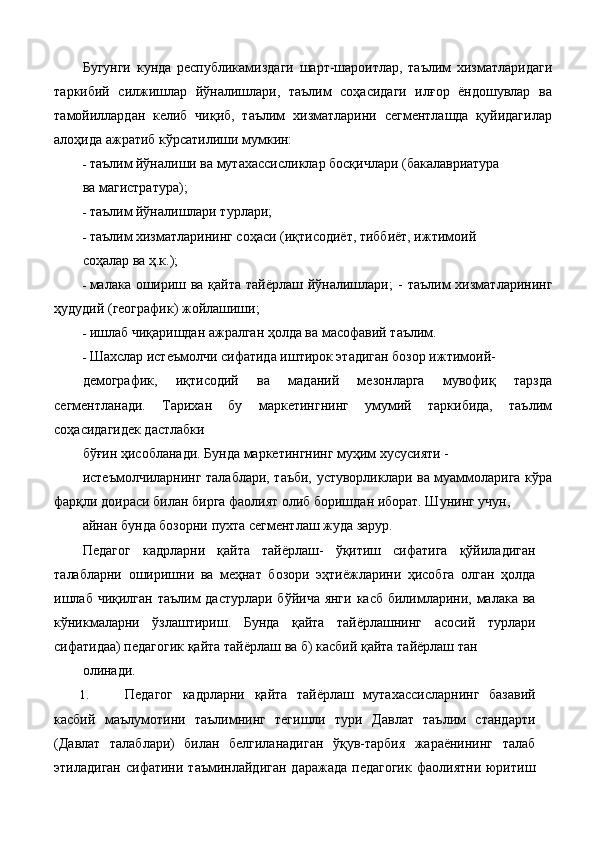 Бугунги   кунда   республикамиздаги   шарт-шароитлар,   таълим   хизматларидаги
таркибий   силжишлар   йўналишлари,   таълим   соҳасидаги   илғор   ёндошувлар   ва
тамойиллардан   келиб   чиқиб,   таълим   хизматларини   сегментлашда   қуйидагилар
алоҳида ажратиб кўрсатилиши мумкин: 
- таълим йўналиши ва мутахассисликлар босқичлари (бакалавриатура 
ва магистратура); 
- таълим йўналишлари турлари; 
- таълим хизматларининг соҳаси (иқтисодиёт, тиббиёт, ижтимоий 
соҳалар ва ҳ.к.); 
- малака ошириш ва қайта тайёрлаш йўналишлари; -   таълим хизматларининг
ҳудудий (географик) жойлашиши; 
- ишлаб чиқаришдан ажралган ҳолда ва масофавий таълим. 
- Шахслар истеъмолчи сифатида иштирок этадиган бозор ижтимоий-
демографик,   иқтисодий   ва   маданий   мезонларга   мувофиқ   тарзда
сегментланади.   Тарихан   бу   маркетингнинг   умумий   таркибида,   таълим
соҳасидагидек дастлабки 
бўғин ҳисобланади. Бунда маркетингнинг муҳим хусусияти - 
истеъмолчиларнинг талаблари, таъби, устуворликлари ва муаммоларига кўра
фарқли доираси билан бирга фаолият олиб боришдан иборат. Шунинг учун, 
айнан бунда бозорни пухта сегментлаш жуда зарур. 
Педагог   кадрларни   қайта   тайёрлаш-   ўқитиш   сифатига   қўйиладиган
талабларни   оширишни   ва   меҳнат   бозори   эҳтиёжларини   ҳисобга   олган   ҳолда
ишлаб чиқилган таълим  дастурлари бўйича янги касб  билимларини, малака ва
кўникмаларни   ўзлаштириш.   Бунда   қайта   тайёрлашнинг   асосий   турлари
сифатидаа) педагогик қайта тайёрлаш ва б) касбий қайта тайёрлаш тан 
олинади. 
1. Педагог   кадрларни   қайта   тайёрлаш   мутахассисларнинг   базавий
касбий   маълумотини   таълимнинг   тегишли   тури   Давлат   таълим   стандарти
(Давлат   талаблари)   билан   белгиланадиган   ўқув-тарбия   жараёнининг   талаб
этиладиган  сифатини  таъминлайдиган  даражада  педагогик   фаолиятни  юритиш 