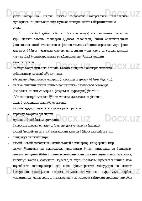 учун   зарур   ва   етарли   бўлган   педагогик   тайёргарлик   талабларига
мувофиқлаштириш мақсадида мутахассисларни қайта тайёрлаш ташкил 
этади. 
2. Касбий   қайта   тайёрлаш   (ихтисослашув)   эса   таълимнинг   тегишли
тури   Давлат   таълим   стандарти   (Давлат   талаблари)   билан   белгиланадиган
ўқитишнинг   талаб   этиладиган   сифатини   таъминлайдиган   даражада   ўқув   фани
еки   курс   бўйича   педагогик   фаолиятни   юритиш   учун   зарур   ва   етарли   ҳажмда
янги касбий билимлар, малака ва кўникмаларни ўзлаштиришни 
назарда тутади. 
 Мазкур мақсаддан келиб чиқиб, малака ошириш шакллари сифатида 
қуйидагилар ажратиб кўрсатилади: 
- тўғридан- тўғри малака ошириш (таълим дастурлари бўйича ўқитиш): 
- малака ошириш бўйича ихтисослаштирилган таълим муассасасида 
(академия, институт, марказ, факультет, курсларда) ўқитиш; 
- "Устоз- шогирд" методи бўйича таълим муассасасида ўқитиш; 
- ишлаб чиқаришда тажриба орттириш; 
- илмий-тадқиқот муассасасида тажриба орттириш; 
- хорижда тажриба орттириш; 
- мустақил ўқиб билим орттириш; 
- билвосита малака орттириш (таълим дастурларисиз ўқитиш): 
- илмий (илмий- педагогик) кенгашнинг қарори бўйича ижодий таътил; 
- очиқ ўқув машғулотлари; 
- илмий, илмий-методик ва илмий-амалий семинарлар, конференциялар, 
август   ўқишлари   ва   ҳоказоларда   маърузалар   билан   қатнашиш   ва   бошқалар.
малака   ошириш   бўйича   ихтисослаштирилган   таълим   муассасаси   (академия,
институт,   марказ,   факультет,   курслар)да   ўқитиш-таълим   муассасаларининг   якка
тартибдаги   топшириқлари   еки   аниқ   йўналтирилган   дастурлари   ва   меҳнат
бозорининг   таклифлари   асосида,   таълимнинг   тегишли,   тури   ўқув-   тарбия
жараенининг мониторинги натижаларини ва кадрлар тайёрлаш сифатини хисобга