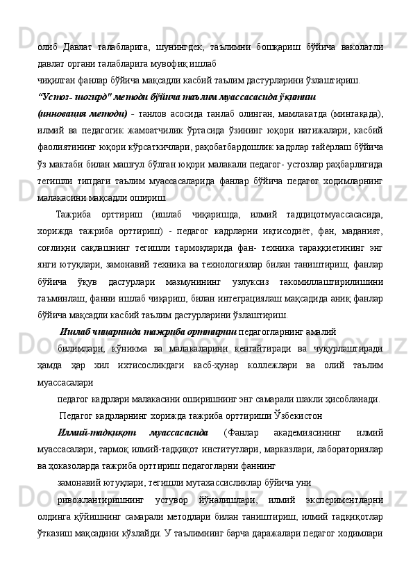 олиб   Давлат   талабларига,   шунингдек,   таълимни   бошқариш   бўйича   ваколатли
давлат органи талабларига мувофиқ ишлаб 
чиқилган фанлар бўйича мақсадли касбий таълим дастурларини ўзлаштириш. 
“Устоз- шогирд" методи бўйича таълим муассасасида ўқитиш 
(инновация   методи)   -   танлов   асосида   танлаб   олинган,   мамлакатда   (минтақада),
илмий   ва   педагогик   жамоатчилик   ўртасида   ўзининг   юқори   натижалари,   касбий
фаолиятининг юқори кўрсаткичлари, рақобатбардошлик кадрлар тайёрлаш бўйича
ўз мактаби билан машғул бўлган юқори малакали педагог- устозлар раҳбарлигида
тегишли   типдаги   таълим   муассасаларида   фанлар   бўйича   педагог   ходимларнинг
малакасини мақсадли ошириш. 
Тажриба   орттириш   (ишлаб   чиқаришда,   илмий   тадцицотмуассасасида,
хорижда   тажриба   орттириш)   -   педагог   кадрларни   иқтисодиёт,   фан,   маданият,
соғлиқни   сақлашнинг   тегишли   тармоқларида   фан-   техника   тараққиетининг   энг
янги  ютуқлари,  замонавий  техника   ва  технологиялар   билан  таништириш,  фанлар
бўйича   ўқув   дастурлари   мазмунининг   узлуксиз   такомиллаштирилишини
таъминлаш, фанни ишлаб чиқариш, билан интеграциялаш мақсадида аниқ фанлар
бўйича мақсадли касбий таълим дастурларини ўзлаштириш. 
  Ишлаб чицаришда тажриба орттириш  педагогларнинг амалий 
билимлари,   кўникма   ва   малакаларини   кенгайтиради   ва   чуқурлаштиради
ҳамда   ҳар   хил   ихтисосликдаги   касб-ҳунар   коллежлари   ва   олий   таълим
муассасалари 
педагог кадрлари малакасини оширишнинг энг самарали шакли ҳисобланади. 
  Педагог кадрларнинг хорижда тажриба орттириши Ўзбекистон 
Илмий-тадқиқот   муассасасида   (Фанлар   академиясининг   илмий
муассасалари, тармоқ илмий-тадқиқот институтлари, марказлари, лабораториялар
ва ҳоказоларда тажриба орттириш педагогларни фаннинг 
замонавий ютуқлари, тегишли мутахассисликлар бўйича уни 
ривожлантиришнинг   устувор   йўналишлари,   илмий   экспериментларни
олдинга   қўйишнинг   самарали   методлари   билан   таништириш,   илмий   тадқиқотлар
ўтказиш мақсадини кўзлайди. У таълимнинг барча даражалари педагог ходимлари