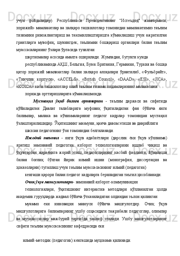 учун   фойдалидир).   Республикаси   Президентининг   “Истеъдод"   жамғармаси,
хорижий» мамлакатлар ва халқаро ташкилотлар томонидан мамлакатимиз таълим
тизимини   ривожлантириш   ва   такомиллаштиришга   кўмаклашиш   учун   ажратилган
грантларга   мувофиқ,   шунингдек,   таълимни   бошқариш   органлари   билан   таълим
муассасаларнинг ўзлари ўртасида тузилган 
шартномалар асосида амалга оширилади. Жумладан, бугунги кунда 
республикамизда АҚШ, Бельгия, Буюк Британия, Германия, Туркия ва бошқа
қатор   хорижий   мамлакатлар   билан   халқаро   алоқалари   ўрнатилиб,   «Фульбрайт»,
«Тинчлик   корпуси»,   «ACCELS»,   «British   Council»,   «DAAD»,   «ESI»,   «JICA»,
«KOICA» каби ташкилотлар олий таълим тизими ходимларининг малакасини 
хорижда орттиришларига кўмаклашмоқда. 
      Мустақил   ўқиб   билим   орттириш   -   таълим   даржаси   ва   сифатида
қўйиладиган   Давлат   талабларига   муфовиқ   ўқитиладиган   фан   бўйича   янги
билимлар,   малака   ва   кўникмаларнинг   педагог   кадрлар   томонидан   мустақил
ўзлаштирилишидир. Ўқитишнинг мазмуни, қанча давом этиши ва даврийлиги 
шахсан педагогнинг ўзи томонидан белгиланади. 
Ижодий   таътил   -   янги   ўқув   адабиётлари   (дарслик   ёки   ўқув   кўлланма)
яратиш   замонавий   педагогик   ахборот   технологияларини   ишлаб   чиқиш   ва
ўқувтарбия   жараёнига   жорий   этиш,   педагогларнинг   касбий   фаолияти,   йўналиши
билан   боғлиқ   бўлган   йирик   илмий   ишни   (монография,   диссертация   ва
ҳоказоларни) тугаллаш учун таълим муассасасининг илмий (педагогик) 
кенгаши қарори билан педагог кадрларга бериладиган таътил ҳисобланади. 
Очиқ ўқув машгулотлари -  замонавий ахборот-коммуникация 
технологиялари,   ўқитишнинг   интерактив   методлари   қўлланилган   ҳолда
академик гуруҳларда жадвал бўйича ўтказиладиган олдиндан эълон қилинган 
муаммо   еки   инновация   мавзуси   бўйича   машғулотдир.   Очиқ   ўқув
машғулотларига   билимларнинг   ушбу   соҳасидаги   тажрибали   педагоглар,   олимлар
ва   мутахассислар   мажбурий   тартибда   таклиф   этилади.   Ушбу   машғулотларнинг
сифати таълим муассасасининг кафедрасида еки 
 
илмий-методик (педагогик) кенгашида муҳокама қилинади.  