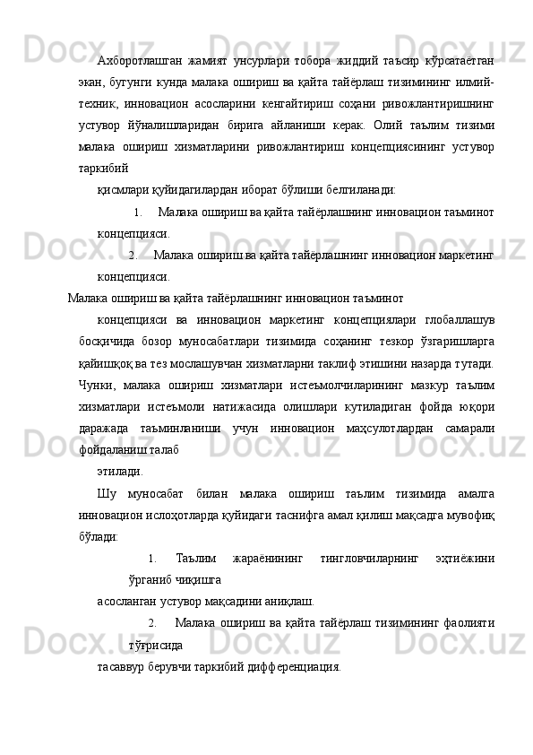 Ахборотлашган   жамият   унсурлари   тобора   жиддий   таъсир   кўрсатаётган
экан, бугунги  кунда малака ошириш ва қайта тайёрлаш  тизимининг  илмий-
техник,   инновацион   асосларини   кенгайтириш   соҳани   ривожлантиришнинг
устувор   йўналишларидан   бирига   айланиши   керак.   Олий   таълим   тизими
малака   ошириш   хизматларини   ривожлантириш   концепциясининг   устувор
таркибий 
қисмлари қуйидагилардан иборат бўлиши белгиланади: 
1. Малака ошириш ва қайта тайёрлашнинг инновацион таъминот 
концепцияси. 
2. Малака ошириш ва қайта тайёрлашнинг инновацион маркетинг 
концепцияси. 
Малака ошириш ва қайта тайёрлашнинг инновацион таъминот 
концепцияси   ва   инновацион   маркетинг   концепциялари   глобаллашув
босқичида   бозор   муносабатлари   тизимида   соҳанинг   тезкор   ўзгаришларга
қайишқоқ ва тез мослашувчан хизматларни таклиф этишини назарда тутади.
Чунки,   малака   ошириш   хизматлари   истеъмолчиларининг   мазкур   таълим
хизматлари   истеъмоли   натижасида   олишлари   кутиладиган   фойда   юқори
даражада   таъминланиши   учун   инновацион   маҳсулотлардан   самарали
фойдаланиш талаб 
этилади. 
Шу   муносабат   билан   малака   ошириш   таълим   тизимида   амалга
инновацион ислоҳотларда қуйидаги таснифга амал қилиш мақсадга мувофиқ
бўлади: 
1. Таълим   жараёнининг   тингловчиларнинг   эҳтиёжини
ўрганиб чиқишга 
асосланган устувор мақсадини аниқлаш. 
2. Малака   ошириш   ва   қайта   тайёрлаш   тизимининг   фаолияти
тўғрисида 
тасаввур берувчи таркибий дифференциация.
