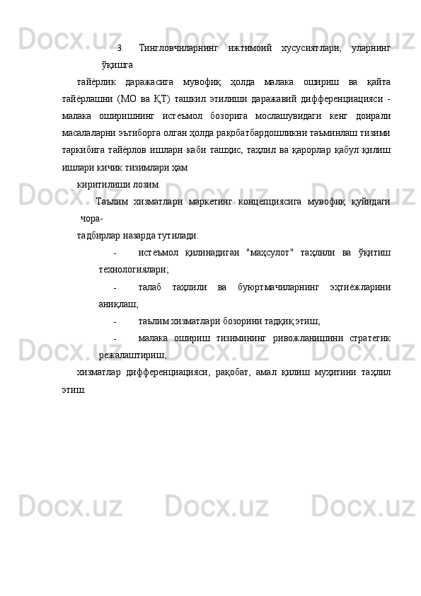 3. Тингловчиларнинг   ижтимоий   хусусиятлари,   уларнинг
ўқишга 
тайёрлик   даражасига   мувофиқ   ҳолда   малака   ошириш   ва   қайта
тайёрлашни   (МО   ва   ҚТ)   ташкил   этилиши   даражавий   дифференциацияси   -
малака   оширишнинг   истеъмол   бозорига   мослашувидаги   кенг   доирали
масалаларни эътиборга олган ҳолда рақобатбардошликни таъминлаш тизими
таркибига   тайёрлов   ишлари   каби   ташҳис,   таҳлил   ва   қарорлар   қабул   қилиш
ишлари кичик тизимлари ҳам 
киритилиши лозим. 
Таълим   хизматлари   маркетинг   концепциясига   мувофиқ   қуйидаги
чора- 
тадбирлар назарда тутилади: 
- истеъмол   қилинадиган   "маҳсулот"   таҳлили   ва   ўқитиш
технологиялари; 
- талаб   таҳлили   ва   буюртмачиларнинг   эҳтиёжларини
аниқлаш; 
- таълим хизматлари бозорини тадқиқ этиш; 
- малака   ошириш   тизимининг   ривожланишини   стратегик
режалаштириш, 
хизматлар   дифференциацияси,   рақобат,   амал   қилиш   муҳитини   таҳлил
этиш.    