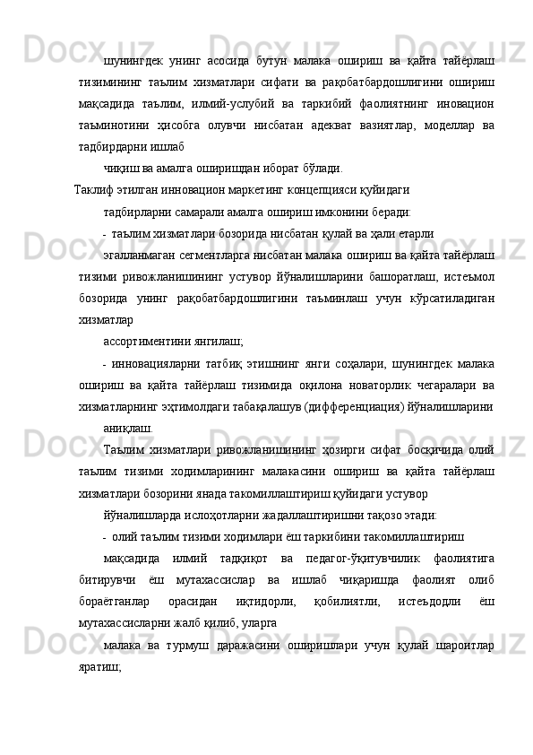 шунингдек   унинг   асосида   бутун   малака   ошириш   ва   қайта   тайёрлаш
тизимининг   таълим   хизматлари   сифати   ва   рақобатбардошлигини   ошириш
мақсадида   таълим,   илмий-услубий   ва   таркибий   фаолиятнинг   иновацион
таъминотини   ҳисобга   олувчи   нисбатан   адекват   вазиятлар,   моделлар   ва
тадбирдарни ишлаб 
чиқиш ва амалга оширишдан иборат бўлади. 
Таклиф этилган инновацион маркетинг концепцияси қуйидаги 
тадбирларни самарали амалга ошириш имконини беради: 
- таълим хизматлари бозорида нисбатан қулай ва ҳали етарли 
эгалланмаган сегментларга нисбатан малака ошириш ва қайта тайёрлаш
тизими   ривожланишининг   устувор   йўналишларини   башоратлаш,   истеъмол
бозорида   унинг   рақобатбардошлигини   таъминлаш   учун   кўрсатиладиган
хизматлар 
ассортиментини янгилаш; 
- инновацияларни   татбиқ   этишнинг   янги   соҳалари,   шунингдек   малака
ошириш   ва   қайта   тайёрлаш   тизимида   оқилона   новаторлик   чегаралари   ва
хизматларнинг эҳтимолдаги табақалашув (дифференциация) йўналишларини
аниқлаш. 
Таълим   хизматлари   ривожланишининг   ҳозирги   сифат   босқичида   олий
таълим   тизими   ходимларининг   малакасини   ошириш   ва   қайта   тайёрлаш
хизматлари бозорини янада такомиллаштириш қуйидаги устувор 
йўналишларда ислоҳотларни жадаллаштиришни тақозо этади: 
- олий таълим тизими ходимлари ёш таркибини такомиллаштириш 
мақсадида   илмий   тадқиқот   ва   педагог-ўқитувчилик   фаолиятига
битирувчи   ёш   мутахассислар   ва   ишлаб   чиқаришда   фаолият   олиб
бораётганлар   орасидан   иқтидорли,   қобилиятли,   истеъдодли   ёш
мутахассисларни жалб қилиб, уларга 
малака   ва   турмуш   даражасини   оширишлари   учун   қулай   шароитлар
яратиш;  