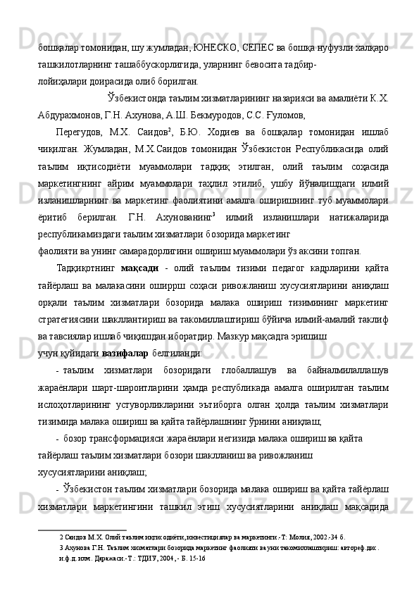 бошқалар томонидан, шу жумладан, ЮНЕСКО, СЕПЕС ва бошқа нуфузли халқаро
ташкилотларнинг ташаббускорлигида, уларнинг бевосита тадбир- 
лойиҳалари доирасида олиб борилган. 
Ўзбекистонда таълим хизматларининг назарияси ва амалиёти К.Х. 
Абдурахмонов, Г.Н. Ахунова, А.Ш. Бекмуродов, С.С. Ғуломов, 
Перегудов,   М.Х.   Саидов 2
,   Б.Ю.   Ходиев   ва   бошқалар   томонидан   ишлаб
чиқилган.   Жумладан,   М.Х.Саидов   томонидан   Ўзбекистон   Республикасида   олий
таълим   иқтисодиёти   муаммолари   тадқиқ   этилган,   олий   таълим   соҳасида
маркетингнинг   айрим   муаммолари   таҳлил   этилиб,   ушбу   йўналишдаги   илмий
изланишларнинг   ва   маркетинг   фаолиятини   амалга   оширишнинг   туб   муаммолари
ёритиб   берилган.   Г.Н.   Ахунованинг 3
  илмий   изланишлари   натижаларида
республикамиздаги таьлим хизматлари бозорида маркетинг 
фаолияти ва унинг самарадорлигини ошириш муаммолари ўз аксини топган. 
Тадқиқотнинг   мақсади   -   олий   таълим   тизими   педагог   кадрларини   қайта
тайёрлаш   ва   малакасини   оширрш   соҳаси   ривожланиш   хусусиятларини   аниқлаш
орқали   таълим   хизматлари   бозорида   малака   ошириш   тизимининг   маркетинг
стратегиясини шакллантириш ва такомиллаштириш бўйича илмий-амалий таклиф
ва тавсиялар ишлаб чиқишдан иборатдир. Мазкур мақсадга эришиш 
учун қуйидаги  вазифалар  белгиланди: 
- таълим   хизматлари   бозоридаги   глобаллашув   ва   байналмилаллашув
жараёнлари   шарт-шароитларини   ҳамда   республикада   амалга   оширилган   таълим
ислоҳотларининг   устуворликларини   эътиборга   олган   ҳолда   таълим   хизматлари
тизимида малака ошириш ва қайта тайёрлашнинг ўрнини аниқлаш; 
- бозор трансформацияси жараёнлари негизида малака ошириш ва қайта 
тайёрлаш таълим хизматлари бозори шаклланиш ва ривожланиш 
хусусиятларини аниқлаш; 
- Ўзбекистон таълим хизматлари бозорида малака ошириш ва қайта тайёрлаш
хизматлари   маркетингини   ташкил   этиш   хусусиятларини   аниқлаш   мақсадида
2   Саидов М.Х. Олий таълим иқтисодиёти, инвестициялар ва маркетинги.-Т: Молия, 2002.-34 б. 
3   Ахунова Г.Н. Таълим хизматлари бозорида маркетинг фаолияти ва уни такомиллаштириш: автореф.дис. 
и.ф.д. илм. Даражаси.-Т.: ТДИУ, 2004, - Б. 15-16