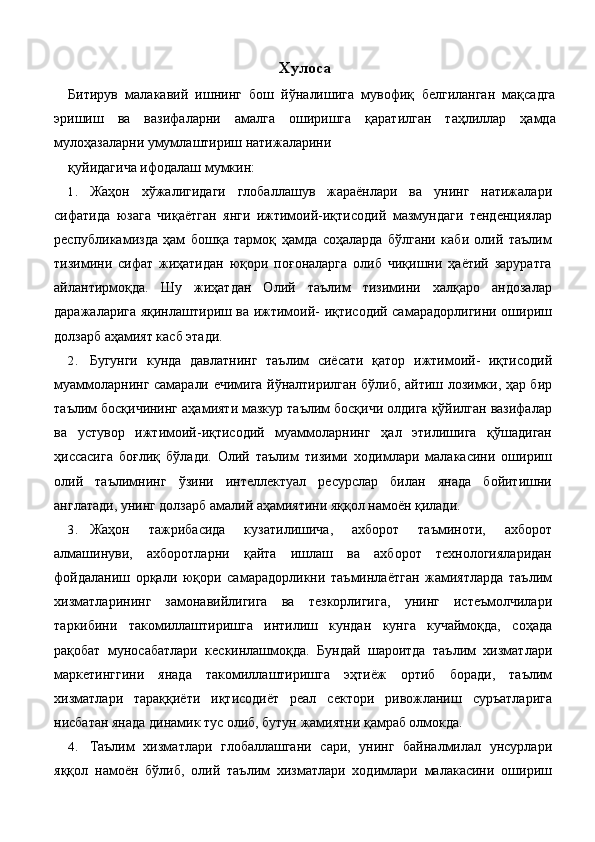 Хулоса 
Битирув   малакавий   ишнинг   бош   йўналишига   мувофиқ   белгиланган   мақсадга
эришиш   ва   вазифаларни   амалга   оширишга   қаратилган   таҳлиллар   ҳамда
мулоҳазаларни умумлаштириш натижаларини 
қуйидагича ифодалаш мумкин: 
1. Жаҳон   хўжалигидаги   глобаллашув   жараёнлари   ва   унинг   натижалари
сифатида   юзага   чиқаётган   янги   ижтимоий-иқтисодий   мазмундаги   тенденциялар
республикамизда   ҳам   бошқа   тармоқ   ҳамда   соҳаларда   бўлгани   каби   олий   таълим
тизимини   сифат   жиҳатидан   юқори   поғоналарга   олиб   чиқишни   ҳаётий   заруратга
айлантирмоқда.   Шу   жиҳатдан   Олий   таълим   тизимини   халқаро   андозалар
даражаларига яқинлаштириш ва ижтимоий- иқтисодий самарадорлигини ошириш
долзарб аҳамият касб этади. 
2. Бугунги   кунда   давлатнинг   таълим   сиёсати   қатор   ижтимоий-   иқтисодий
муаммоларнинг самарали ечимига йўналтирилган бўлиб, айтиш лозимки, ҳар бир
таълим босқичининг аҳамияти мазкур таълим босқичи олдига қўйилган вазифалар
ва   устувор   ижтимоий-иқтисодий   муаммоларнинг   ҳал   этилишига   қўшадиган
ҳиссасига   боғлиқ   бўлади.   Олий   таълим   тизими   ходимлари   малакасини   ошириш
олий   таълимнинг   ўзини   интеллектуал   ресурслар   билан   янада   бойитишни
англатади, унинг долзарб амалий аҳамиятини яққол намоён қилади. 
3. Жаҳон   тажрибасида   кузатилишича,   ахборот   таъминоти,   ахборот
алмашинуви,   ахборотларни   қайта   ишлаш   ва   ахборот   технологияларидан
фойдаланиш   орқали   юқори   самарадорликни   таъминлаётган   жамиятларда   таълим
хизматларининг   замонавийлигига   ва   тезкорлигига,   унинг   истеъмолчилари
таркибини   такомиллаштиришга   интилиш   кундан   кунга   кучаймоқда,   соҳада
рақобат   муносабатлари   кескинлашмоқда.   Бундай   шароитда   таълим   хизматлари
маркетинггини   янада   такомиллаштиришга   эҳтиёж   ортиб   боради,   таълим
хизматлари   тараққиёти   иқтисодиёт   реал   сектори   ривожланиш   суръатларига
нисбатан янада динамик тус олиб, бутун жамиятни қамраб олмокда. 
4. Таълим   хизматлари   глобаллашгани   сари,   унинг   байналмилал   унсурлари
яққол   намоён   бўлиб,   олий   таълим   хизматлари   ходимлари   малакасини   ошириш