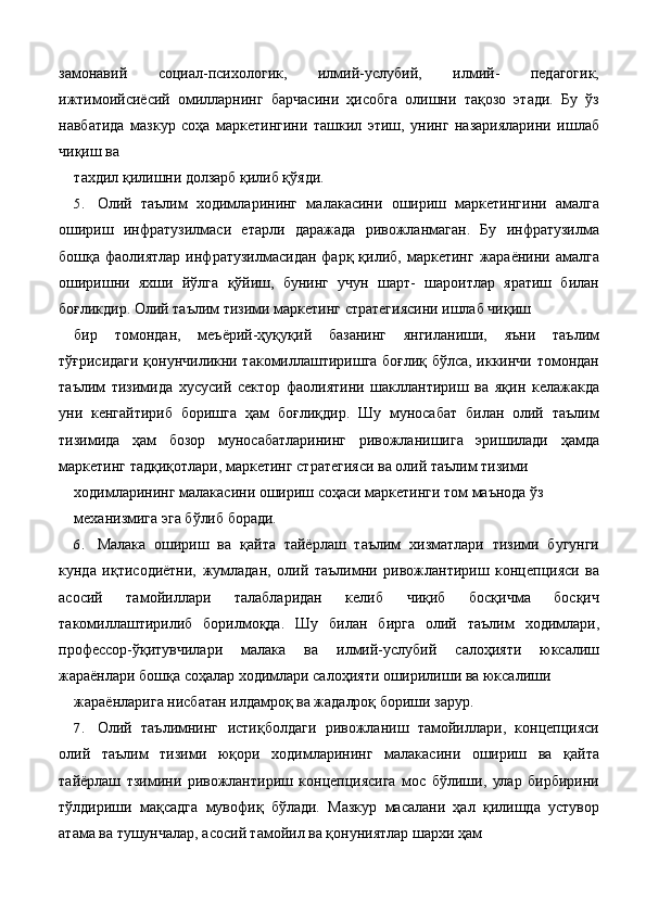 замонавий   социал-психологик,   илмий-услубий,   илмий-   педагогик,
ижтимоийсиёсий   омилларнинг   барчасини   ҳисобга   олишни   тақозо   этади.   Бу   ўз
навбатида   мазкур   соҳа   маркетингини   ташкил   этиш,   унинг   назарияларини   ишлаб
чиқиш ва 
тахдил қилишни долзарб қилиб қўяди. 
5. Олий   таълим   ходимларининг   малакасини   ошириш   маркетингини   амалга
ошириш   инфратузилмаси   етарли   даражада   ривожланмаган.   Бу   инфратузилма
бошқа  фаолиятлар  инфратузилмасидан  фарқ  қилиб,  маркетинг   жараёнини  амалга
оширишни   яхши   йўлга   қўйиш,   бунинг   учун   шарт-   шароитлар   яратиш   билан
боғликдир. Олий таълим тизими маркетинг стратегиясини ишлаб чиқиш 
бир   томондан,   меъёрий-ҳуқуқий   базанинг   янгиланиши,   яъни   таълим
тўғрисидаги қонунчиликни такомиллаштиришга боғлиқ бўлса, иккинчи томондан
таълим   тизимида   хусусий   сектор   фаолиятини   шакллантириш   ва   яқин   келажакда
уни   кенгайтириб   боришга   ҳам   боғлиқдир.   Шу   муносабат   билан   олий   таълим
тизимида   ҳам   бозор   муносабатларининг   ривожланишига   эришилади   ҳамда
маркетинг тадқиқотлари, маркетинг стратегияси ва олий таълим тизими 
ходимларининг малакасини ошириш соҳаси маркетинги том маънода ўз 
механизмига эга бўлиб боради. 
6. Малака   ошириш   ва   қайта   тайёрлаш   таълим   хизматлари   тизими   бугунги
кунда   иқтисодиётни,   жумладан,   олий   таълимни   ривожлантириш   концепцияси   ва
асосий   тамойиллари   талабларидан   келиб   чиқиб   босқичма   босқич
такомиллаштирилиб   борилмоқда.   Шу   билан   бирга   олий   таълим   ходимлари,
профессор-ўқитувчилари   малака   ва   илмий-услубий   салоҳияти   юксалиш
жараёнлари бошқа соҳалар ходимлари салоҳияти оширилиши ва юксалиши 
жараёнларига нисбатан илдамроқ ва жадалроқ бориши зарур. 
7. Олий   таълимнинг   истиқболдаги   ривожланиш   тамойиллари,   концепцияси
олий   таълим   тизими   юқори   ходимларининг   малакасини   ошириш   ва   қайта
тайёрлаш   тзимини   ривожлантириш   концепциясига   мос   бўлиши,   улар   бирбирини
тўлдириши   мақсадга   мувофиқ   бўлади.   Мазкур   масалани   ҳал   қилишда   устувор
атама ва тушунчалар, асосий тамойил ва қонуниятлар шархи ҳам  